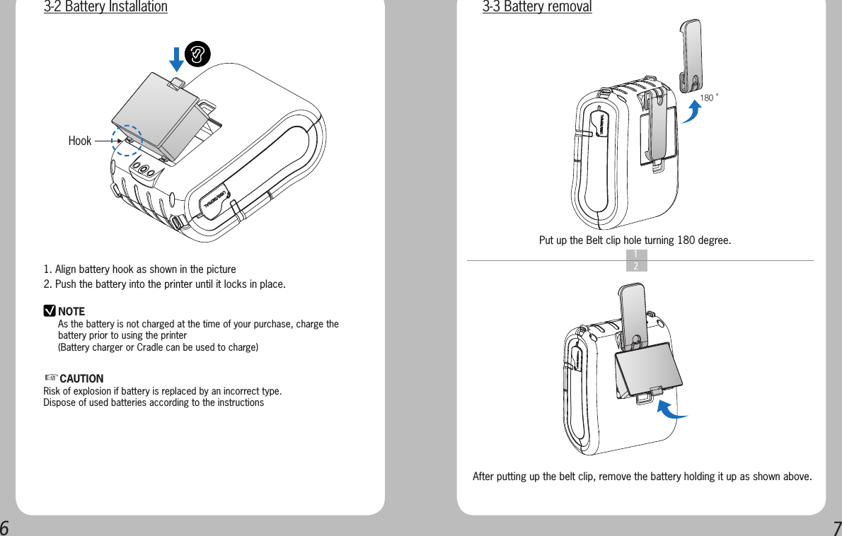 671. Align battery hook as shown in the picture2. Push the battery into the printer until it locks in place.NOTEAs the battery is not charged at the time of your purchase, charge the battery prior to using the printer(Battery charger or Cradle can be used to charge) Hook    1  2Put up the Belt clip hole turning 180 degree.After putting up the belt clip, remove the battery holding it up as shown above.180˚3-2 Battery Installation 3-3 Battery removal☞CAUTIONRisk of explosion if battery is replaced by an incorrect type.Dispose of used batteries according to the instructions