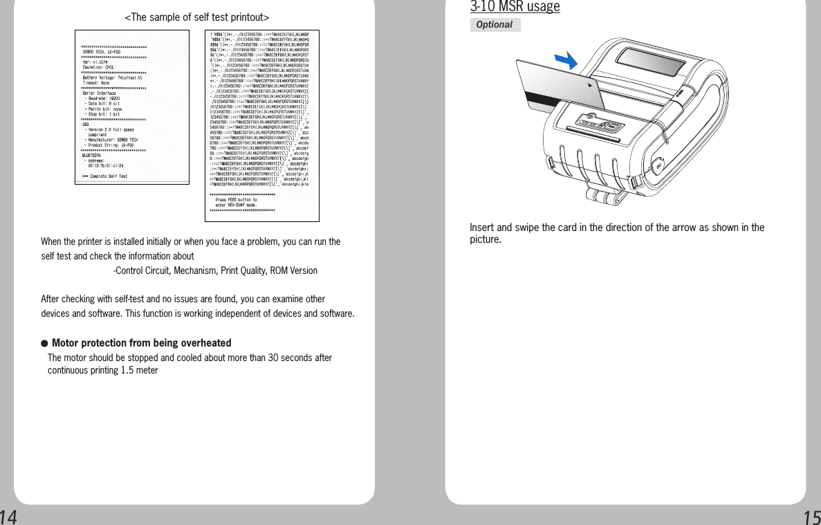 1415When the printer is installed initially or when you face a problem, you can run the self test and check the information about-Control Circuit, Mechanism, Print Quality, ROM VersionAfter checking with self-test and no issues are found, you can examine other devices and software. This function is working independent of devices and software.   &lt;The sample of self test printout&gt;● Motor protection from being overheated   The motor should be stopped and cooled about more than 30 seconds after    continuous printing 1.5 meterInsert and swipe the card in the direction of the arrow as shown in the picture.3-10 MSR usageOptional