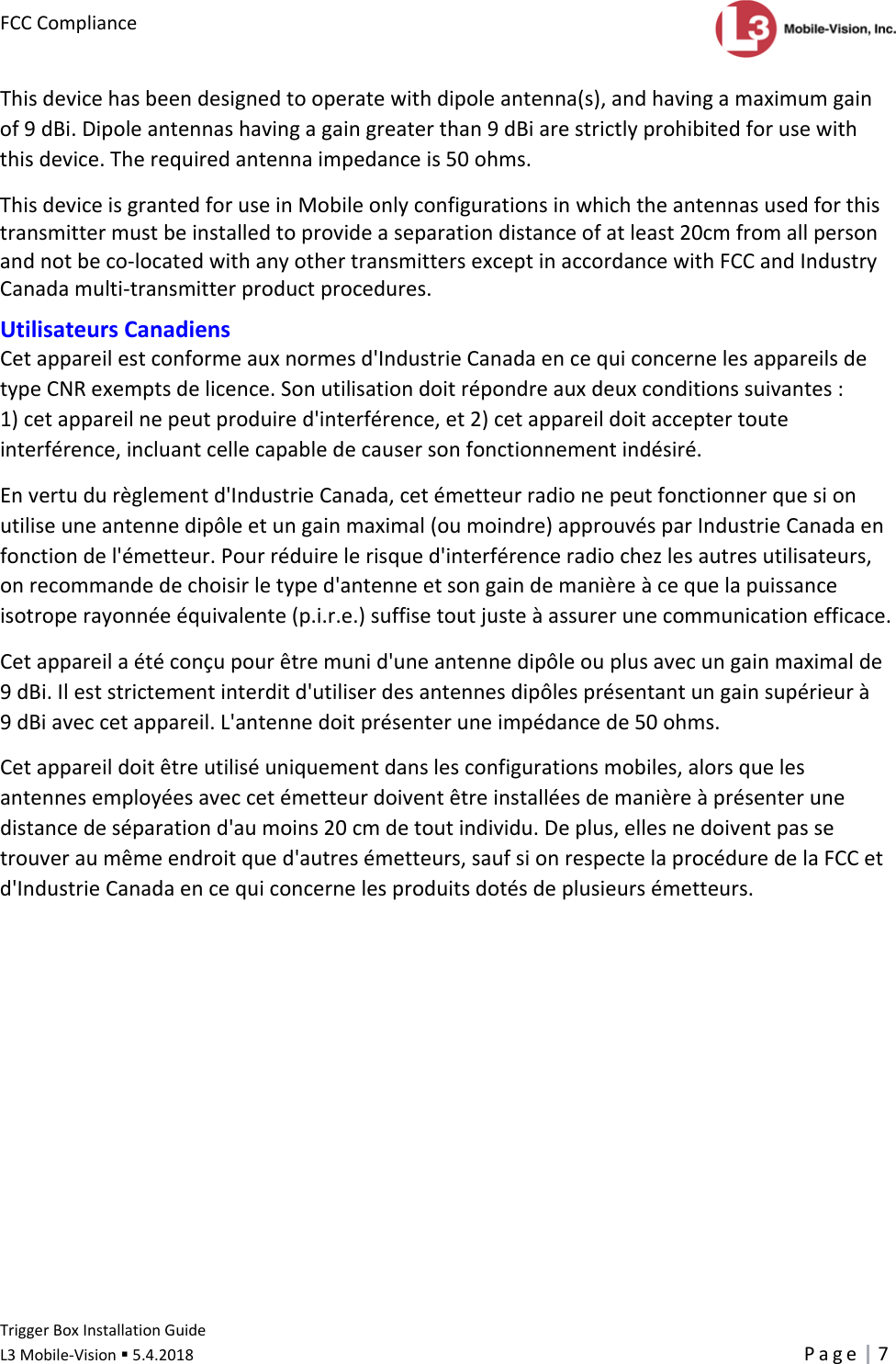 FCCComplianceTriggerBoxInstallationGuide L3Mobile‐Vision5.4.2018Page7Thisdevicehasbeendesignedtooperatewithdipoleantenna(s),andhavingamaximumgainof9dBi.Dipoleantennashavingagaingreaterthan9dBiarestrictlyprohibitedforusewiththisdevice.Therequiredantennaimpedanceis50ohms.ThisdeviceisgrantedforuseinMobileonlyconfigurationsinwhichtheantennasusedforthistransmittermustbeinstalledtoprovideaseparationdistanceofatleast20cmfromallpersonandnotbeco‐locatedwithanyothertransmittersexceptinaccordancewithFCCandIndustryCanadamulti‐transmitterproductprocedures.UtilisateursCanadiensCetappareilestconformeauxnormesd&apos;IndustrieCanadaencequiconcernelesappareilsdetypeCNRexemptsdelicence.Sonutilisationdoitrépondreauxdeuxconditionssuivantes:1)cetappareilnepeutproduired&apos;interférence,et2)cetappareildoitacceptertouteinterférence,incluantcellecapabledecausersonfonctionnementindésiré.Envertudurèglementd&apos;IndustrieCanada,cetémetteurradionepeutfonctionnerquesionutiliseuneantennedipôleetungainmaximal(oumoindre)approuvésparIndustrieCanadaenfonctiondel&apos;émetteur.Pourréduirelerisqued&apos;interférenceradiochezlesautresutilisateurs,onrecommandedechoisirletyped&apos;antenneetsongaindemanièreàcequelapuissanceisotroperayonnéeéquivalente(p.i.r.e.)suffisetoutjusteàassurerunecommunicationefficace.Cetappareilaétéconçupourêtremunid&apos;uneantennedipôleouplusavecungainmaximalde9dBi.Ileststrictementinterditd&apos;utiliserdesantennesdipôlesprésentantungainsupérieurà9dBiaveccetappareil.L&apos;antennedoitprésenteruneimpédancede50ohms.Cetappareildoitêtreutiliséuniquementdanslesconfigurationsmobiles,alorsquelesantennesemployéesaveccetémetteurdoiventêtreinstalléesdemanièreàprésenterunedistancedeséparationd&apos;aumoins20cmdetoutindividu.Deplus,ellesnedoiventpassetrouveraumêmeendroitqued&apos;autresémetteurs,saufsionrespectelaprocéduredelaFCCetd&apos;IndustrieCanadaencequiconcernelesproduitsdotésdeplusieursémetteurs.