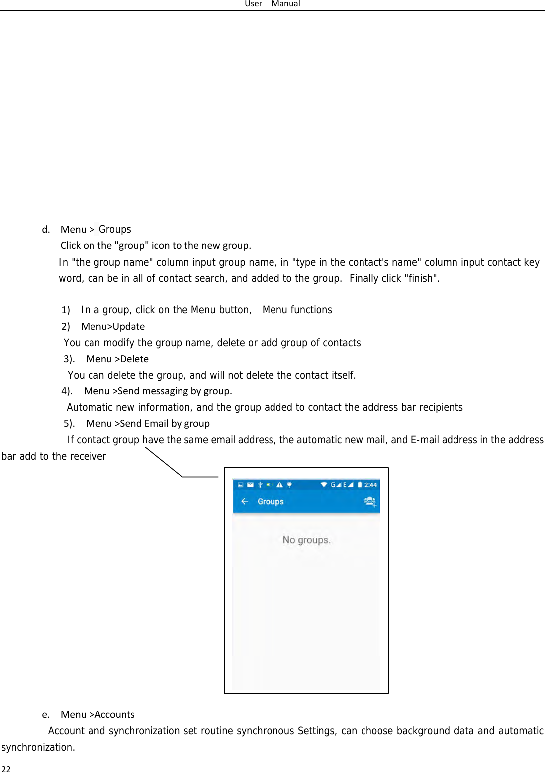 UserManual22             d. Menu> GroupsClickonthe"group"icontothenewgroup.In "the group name" column input group name, in "type in the contact's name" column input contact key word, can be in all of contact search, and added to the group.  Finally click "finish".   1)In a group, click on the Menu button,  Menu functions  2)Menu>UpdateYou can modify the group name, delete or add group of contacts   3).Menu>DeleteYou can delete the group, and will not delete the contact itself. 4).Menu>Sendmessagingbygroup.      Automatic new information, and the group added to contact the address bar recipients5).Menu>SendEmailbygroup      If contact group have the same email address, the automatic new mail, and E-mail address in the address bar add to the receiver               e. Menu>AccountsAccount and synchronization set routine synchronous Settings, can choose background data and automatic synchronization. 