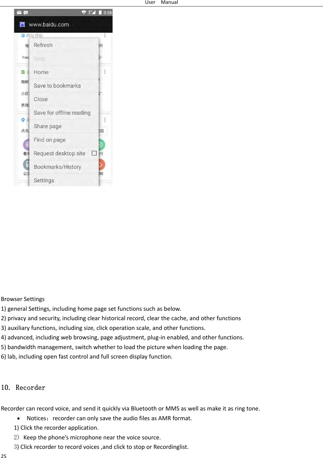 UserManual25BrowserSettings1)generalSettings,includinghomepagesetfunctionssuchasbelow.2)privacyandsecurity,includingclearhistoricalrecord,clearthecache,andotherfunctions3)auxiliaryfunctions,includingsize,clickoperationscale,andotherfunctions.4)advanced,includingwebbrowsing,pageadjustment,plug‐inenabled,andotherfunctions.5)bandwidthmanagement,switchwhethertoloadthepicturewhenloadingthepage.6)lab,includingopenfastcontrolandfullscreendisplayfunction.10. Recorder Recordercanrecordvoice,andsenditquicklyviaBluetoothorMMSaswellasmakeitasringtone.&bull; Notices：recordercanonlysavetheaudiofilesasAMRformat.1)Clicktherecorderapplication.2) Keepthephone&rsquo;smicrophonenearthevoicesource. 3)Clickrecordertorecordvoices,andclicktostoporRecordinglist. 