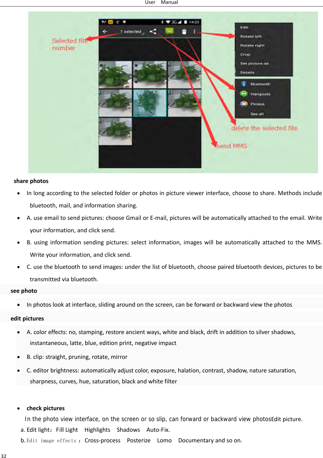 UserManual32sharephotos&bull; Inlongaccordingtotheselectedfolderorphotosinpictureviewerinterface,choosetoshare.Methodsincludebluetooth,mail,andinformationsharing.&bull; A.useemailtosendpictures:chooseGmailorE‐mail,pictureswillbeautomaticallyattachedtotheemail.Writeyourinformation,andclicksend.&bull; B.usinginformationsendingpictures:selectinformation,imageswillbeautomaticallyattachedtotheMMS.Writeyourinformation,andclicksend.&bull; C.usethebluetoothtosendimages:underthelistofbluetooth,choosepairedbluetoothdevices,picturestobetransmittedviabluetooth.seephoto&bull; Inphotoslookatinterface,slidingaroundonthescreen,canbeforwardorbackwardviewthephotoseditpictures&bull; A.coloreffects:no,stamping,restoreancientways,whiteandblack,driftinadditiontosilvershadows,instantaneous,latte,blue,editionprint,negativeimpact&bull; B.clip:straight,pruning,rotate,mirror&bull; C.editorbrightness:automaticallyadjustcolor,exposure,halation,contrast,shadow,naturesaturation,sharpness,curves,hue,saturation,blackandwhitefilter&bull; checkpicturesIn the photo view interface, on the screen or so slip, can forward or backward view photosEditpicture.a. Editlight：FillLightHighlightsShadowsAuto‐Fix.b. Edit image effects ：Cross‐processPosterizeLomoDocumentaryandsoon.