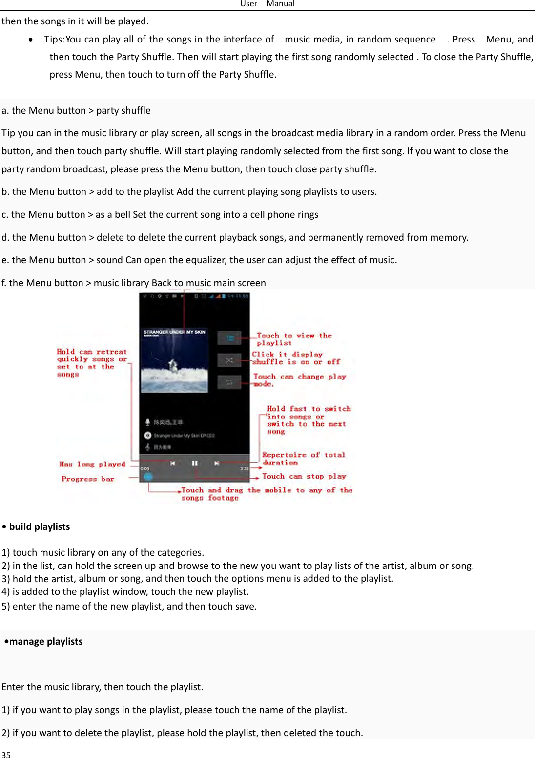 UserManual35thenthesongsinitwillbeplayed.&bull; Tips:Youcanplayallofthesongsintheinterfaceofmusicmedia,inrandomsequence.PressMenu,andthentouchthePartyShuffle.Thenwillstartplayingthefirstsongrandomlyselected.ToclosethePartyShuffle,pressMenu,thentouchtoturnoffthePartyShuffle.a.theMenubutton>partyshuffleTipyoucaninthemusiclibraryorplayscreen,allsongsinthebroadcastmedialibraryinarandomorder.PresstheMenubutton,andthentouchpartyshuffle.Willstartplayingrandomlyselectedfromthefirstsong.Ifyouwanttoclosethepartyrandombroadcast,pleasepresstheMenubutton,thentouchclosepartyshuffle.b.theMenubutton>addtotheplaylistAddthecurrentplayingsongplayliststousers.c.theMenubutton>asabellSetthecurrentsongintoacellphoneringsd.theMenubutton>deletetodeletethecurrentplaybacksongs,andpermanentlyremovedfrommemory.e.theMenubutton>soundCanopentheequalizer,theusercanadjusttheeffectofmusic.f.theMenubutton>musiclibraryBacktomusicmainscreen&bull;buildplaylists1)touchmusiclibraryonanyofthecategories.2)inthelist,canholdthescreenupandbrowsetothenewyouwanttoplaylistsoftheartist,albumorsong.3)holdtheartist,albumorsong,andthentouchtheoptionsmenuisaddedtotheplaylist.4)isaddedtotheplaylistwindow,touchthenewplaylist.5)enterthenameofthenewplaylist,andthentouchsave.&bull;manageplaylistsEnterthemusiclibrary,thentouchtheplaylist.1)ifyouwanttoplaysongsintheplaylist,pleasetouchthenameoftheplaylist.2)ifyouwanttodeletetheplaylist,pleaseholdtheplaylist,thendeletedthetouch.