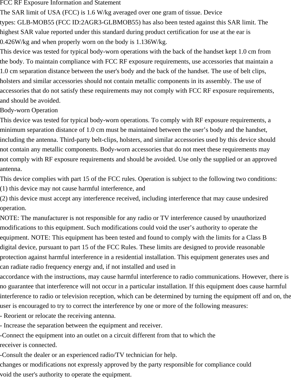 FCC RF Exposure Information and Statement The SAR limit of USA (FCC) is 1.6 W/kg averaged over one gram of tissue. Device types: GLB-MOB55 (FCC ID:2AGR3-GLBMOB55) has also been tested against this SAR limit. The highest SAR value reported under this standard during product certification for use at the ear is 0.426W/kg and when properly worn on the body is 1.136W/kg.   This device was tested for typical body-worn operations with the back of the handset kept 1.0 cm from the body. To maintain compliance with FCC RF exposure requirements, use accessories that maintain a 1.0 cm separation distance between the user's body and the back of the handset. The use of belt clips, holsters and similar accessories should not contain metallic components in its assembly. The use of accessories that do not satisfy these requirements may not comply with FCC RF exposure requirements, and should be avoided. Body-worn Operation This device was tested for typical body-worn operations. To comply with RF exposure requirements, a minimum separation distance of 1.0 cm must be maintained between the user&rsquo;s body and the handset, including the antenna. Third-party belt-clips, holsters, and similar accessories used by this device should not contain any metallic components. Body-worn accessories that do not meet these requirements may not comply with RF exposure requirements and should be avoided. Use only the supplied or an approved antenna. This device complies with part 15 of the FCC rules. Operation is subject to the following two conditions: (1) this device may not cause harmful interference, and (2) this device must accept any interference received, including interference that may cause undesired operation. NOTE: The manufacturer is not responsible for any radio or TV interference caused by unauthorized modifications to this equipment. Such modifications could void the user&rsquo;s authority to operate the equipment. NOTE: This equipment has been tested and found to comply with the limits for a Class B digital device, pursuant to part 15 of the FCC Rules. These limits are designed to provide reasonable protection against harmful interference in a residential installation. This equipment generates uses and can radiate radio frequency energy and, if not installed and used in accordance with the instructions, may cause harmful interference to radio communications. However, there is no guarantee that interference will not occur in a particular installation. If this equipment does cause harmful interference to radio or television reception, which can be determined by turning the equipment off and on, the user is encouraged to try to correct the interference by one or more of the following measures: - Reorient or relocate the receiving antenna. - Increase the separation between the equipment and receiver. -Connect the equipment into an outlet on a circuit different from that to which the receiver is connected. -Consult the dealer or an experienced radio/TV technician for help. changes or modifications not expressly approved by the party responsible for compliance could void the user's authority to operate the equipment. 
