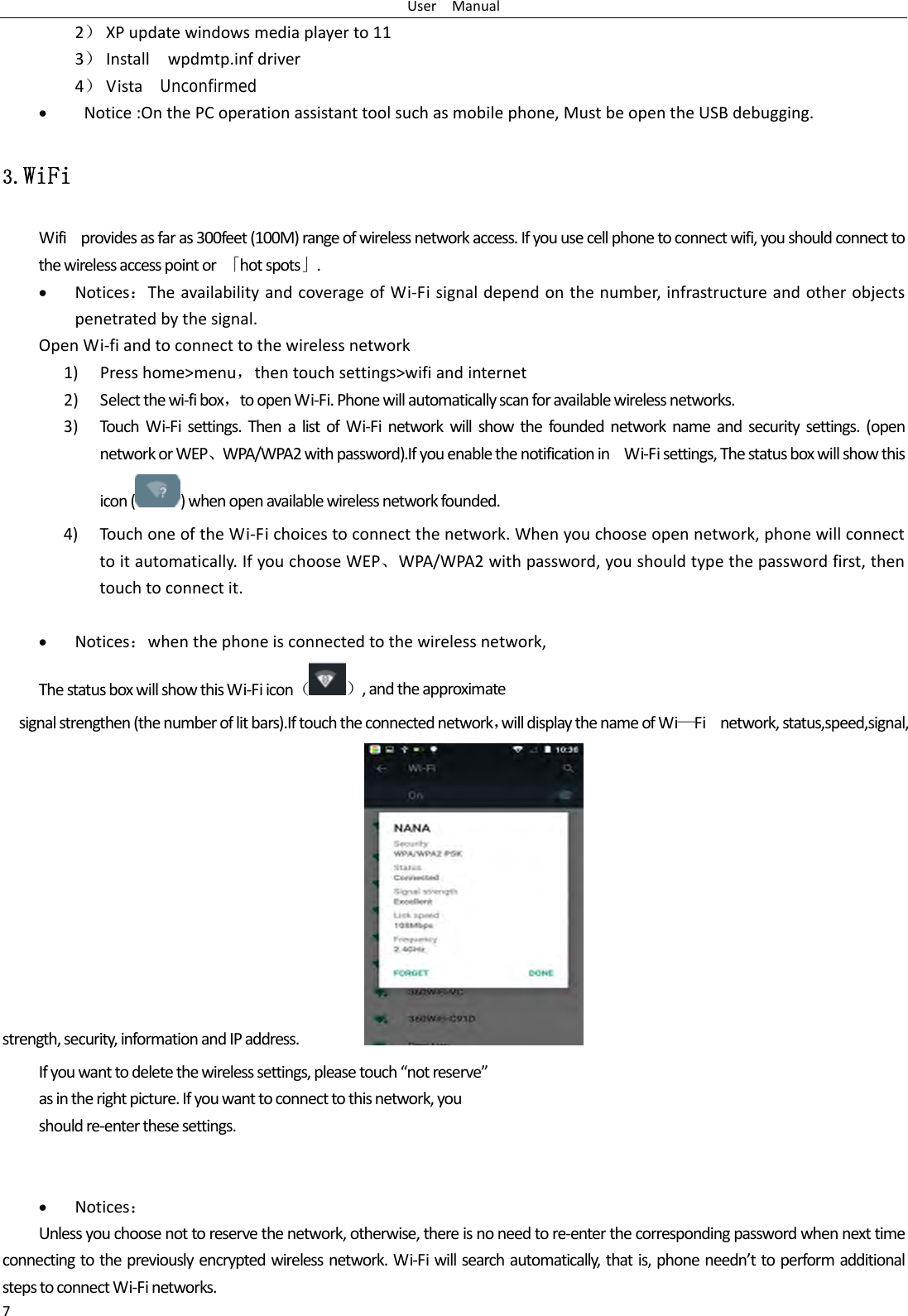 UserManual72） XPupdatewindowsmediaplayerto113） Installwpdmtp.infdriver4） Vista  Unconfirmed&bull; Notice:OnthePCoperationassistanttoolsuchasmobilephone,MustbeopentheUSBdebugging.3.WiFi Wifiprovidesasfaras300feet(100M)rangeofwirelessnetworkaccess.Ifyouusecellphonetoconnectwifi,youshouldconnecttothewirelessaccesspointor「hotspots」.&bull; Notices：TheavailabilityandcoverageofWi‐Fisignaldependonthenumber,infrastructureandotherobjectspenetratedbythesignal.OpenWi‐fiandtoconnecttothewirelessnetwork1) Presshome>menu，thentouchsettings>wifiandinternet2) Selectthewi‐fibox，toopenWi‐Fi.Phonewillautomaticallyscanforavailablewirelessnetworks.3) TouchWi‐Fisettings.ThenalistofWi‐Finetworkwillshowthefoundednetworknameandsecuritysettings.(opennetworkorWEP、WPA/WPA2withpassword).IfyouenablethenotificationinWi‐Fisettings,Thestatusboxwillshowthisicon()whenopenavailablewirelessnetworkfounded.4) TouchoneoftheWi‐Fichoicestoconnectthenetwork.Whenyouchooseopennetwork,phonewillconnecttoitautomatically.IfyouchooseWEP、WPA/WPA2withpassword,youshouldtypethepasswordfirst,thentouchtoconnectit.&bull; Notices：whenthephoneisconnectedtothewirelessnetwork,ThestatusboxwillshowthisWi‐Fiicon（）,andtheapproximatesignalstrengthen(thenumberoflitbars).Iftouchtheconnectednetwork，willdisplaythenameofWi&mdash;Finetwork,status,speed,signal, strength,security,informationandIPaddress. Ifyouwanttodeletethewirelesssettings,pleasetouch&ldquo;notreserve&rdquo;asintherightpicture.Ifyouwanttoconnecttothisnetwork,youshouldre‐enterthesesettings.&bull; Notices：Unlessyouchoosenottoreservethenetwork,otherwise,thereisnoneedtore‐enterthecorrespondingpasswordwhennexttimeconnectingtothepreviouslyencryptedwirelessnetwork.Wi‐Fiwillsearchautomatically,thatis,phoneneedn&rsquo;ttoperformadditionalstepstoconnectWi‐Finetworks.