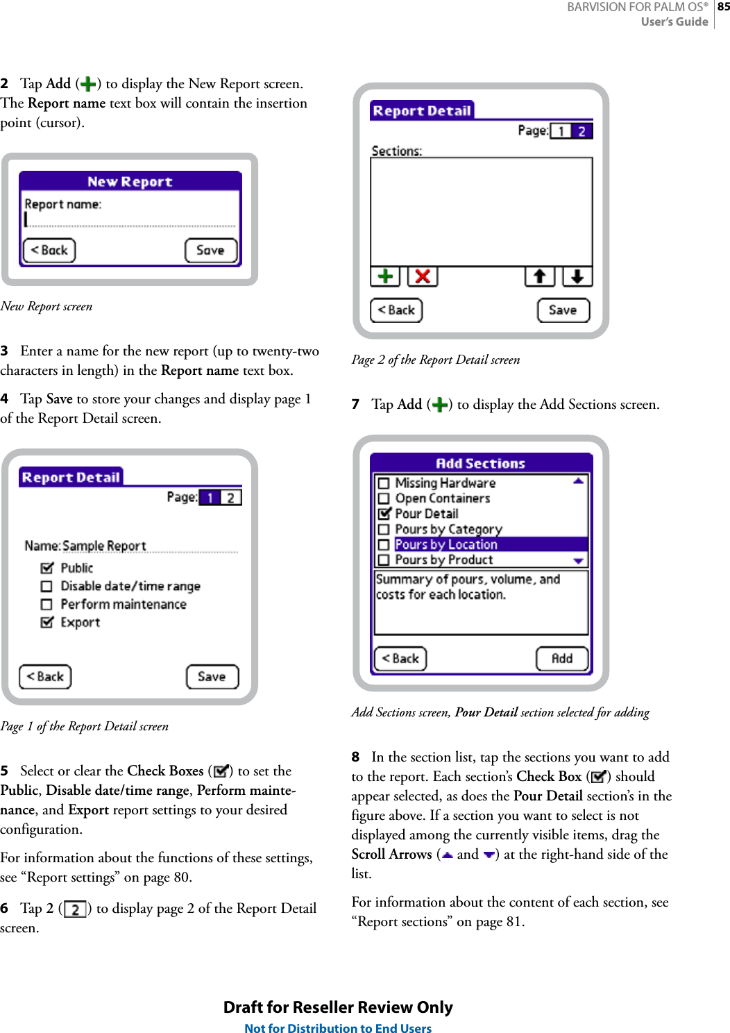 85BARVISION FOR PALM OS®User’s GuideDraft for Reseller Review OnlyNot for Distribution to End Users2Tap  Add ( ) to display the New Report screen. The Report name text box will contain the insertion point (cursor).New Report screen3Enter a name for the new report (up to twenty-two characters in length) in the Report name text box.4Tap  Save to store your changes and display page 1 of the Report Detail screen.Page 1 of the Report Detail screen5Select or clear the Check Boxes ( ) to set the Public, Disable date/time range, Perform mainte-nance, and Export report settings to your desired configuration.For information about the functions of these settings, see “Report settings” on page 80.6Tap  2 ( ) to display page 2 of the Report Detail screen.Page 2 of the Report Detail screen7Tap  Add ( ) to display the Add Sections screen.Add Sections screen, Pour Detail section selected for adding8In the section list, tap the sections you want to add to the report. Each section’s Check Box () should appear selected, as does the Pour Detail section’s in the figure above. If a section you want to select is not displayed among the currently visible items, drag the Scroll Arrows (  and  ) at the right-hand side of the list.For information about the content of each section, see “Report sections” on page 81.