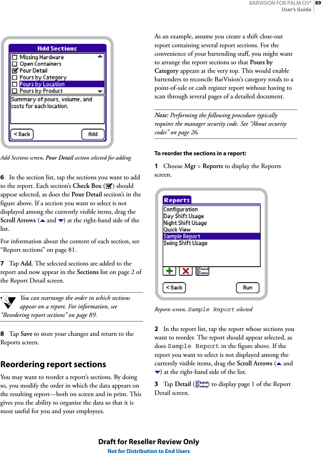 89BARVISION FOR PALM OS®User’s GuideDraft for Reseller Review OnlyNot for Distribution to End UsersAdd Sections screen, Pour Detail section selected for adding6In the section list, tap the sections you want to add to the report. Each section’s Check Box () should appear selected, as does the Pour Detail section’s in the figure above. If a section you want to select is not displayed among the currently visible items, drag the Scroll Arrows (  and  ) at the right-hand side of the list.For information about the content of each section, see “Report sections” on page 81.7Tap  Add. The selected sections are added to the report and now appear in the Sections list on page 2 of the Report Detail screen.You can rearrange the order in which sections appear on a report. For information, see “Reordering report sections” on page 89.8Tap  Save to store your changes and return to the Reports screen.Reordering report sectionsYou may want to reorder a report’s sections. By doing so, you modify the order in which the data appears on the resulting report—both on screen and in print. This gives you the ability to organize the data so that it is most useful for you and your employees.As an example, assume you create a shift close-out report containing several report sections. For the convenience of your bartending staff, you might want to arrange the report sections so that Pours by Category appears at the very top. This would enable bartenders to reconcile BarVision’s category totals to a point-of-sale or cash register report without having to scan through several pages of a detailed document.Note: Performing the following procedure typically requires the manager security code. See “About security codes” on page 26.To reorder the sections in a report:1Choose Mgr &gt; Reports to display the Reports screen.Reports screen, Sample Report selected2In the report list, tap the report whose sections you want to reorder. The report should appear selected, as does Sample Report in the figure above. If the report you want to select is not displayed among the currently visible items, drag the Scroll Arrows ( and ) at the right-hand side of the list.3Tap  Detail ( ) to display page 1 of the Report Detail screen.