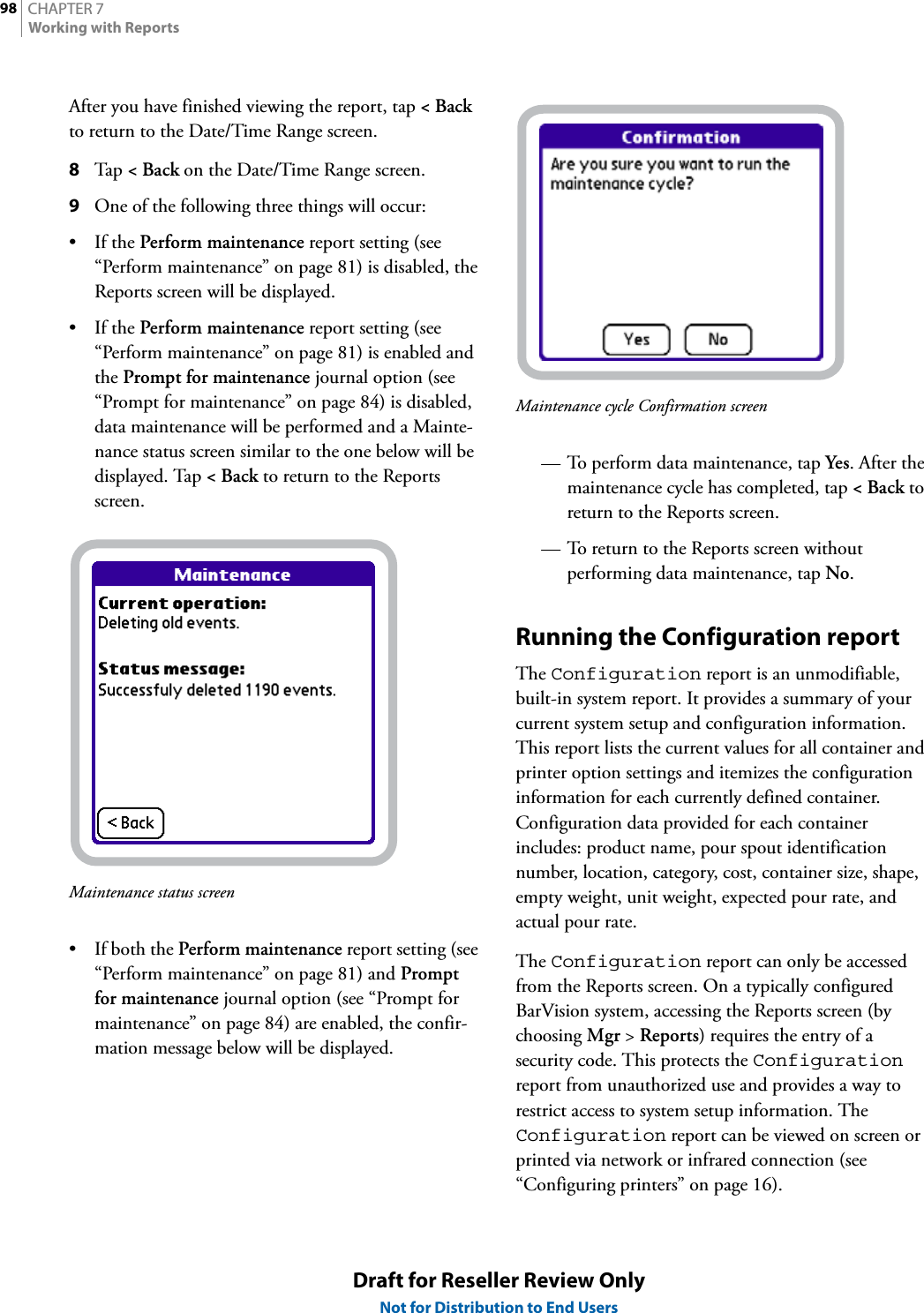 CHAPTER 798Working with ReportsDraft for Reseller Review OnlyNot for Distribution to End UsersAfter you have finished viewing the report, tap &lt;Back to return to the Date/Time Range screen.8Tap  &lt;Back on the Date/Time Range screen.9One of the following three things will occur:•If the Perform maintenance report setting (see “Perform maintenance” on page 81) is disabled, the Reports screen will be displayed.•If the Perform maintenance report setting (see “Perform maintenance” on page 81) is enabled and the Prompt for maintenance journal option (see “Prompt for maintenance” on page 84) is disabled, data maintenance will be performed and a Mainte-nance status screen similar to the one below will be displayed. Tap &lt;Back to return to the Reports screen.Maintenance status screen• If both the Perform maintenance report setting (see “Perform maintenance” on page 81) and Prompt for maintenance journal option (see “Prompt for maintenance” on page 84) are enabled, the confir-mation message below will be displayed.Maintenance cycle Confirmation screen— To perform data maintenance, tap Yes. After the maintenance cycle has completed, tap &lt;Back to return to the Reports screen.— To return to the Reports screen without performing data maintenance, tap No.Running the Configuration reportThe Configuration report is an unmodifiable, built-in system report. It provides a summary of your current system setup and configuration information. This report lists the current values for all container and printer option settings and itemizes the configuration information for each currently defined container. Configuration data provided for each container includes: product name, pour spout identification number, location, category, cost, container size, shape, empty weight, unit weight, expected pour rate, and actual pour rate.The Configuration report can only be accessed from the Reports screen. On a typically configured BarVision system, accessing the Reports screen (by choosing Mgr &gt; Reports) requires the entry of a security code. This protects the Configuration report from unauthorized use and provides a way to restrict access to system setup information. The Configuration report can be viewed on screen or printed via network or infrared connection (see “Configuring printers” on page 16).