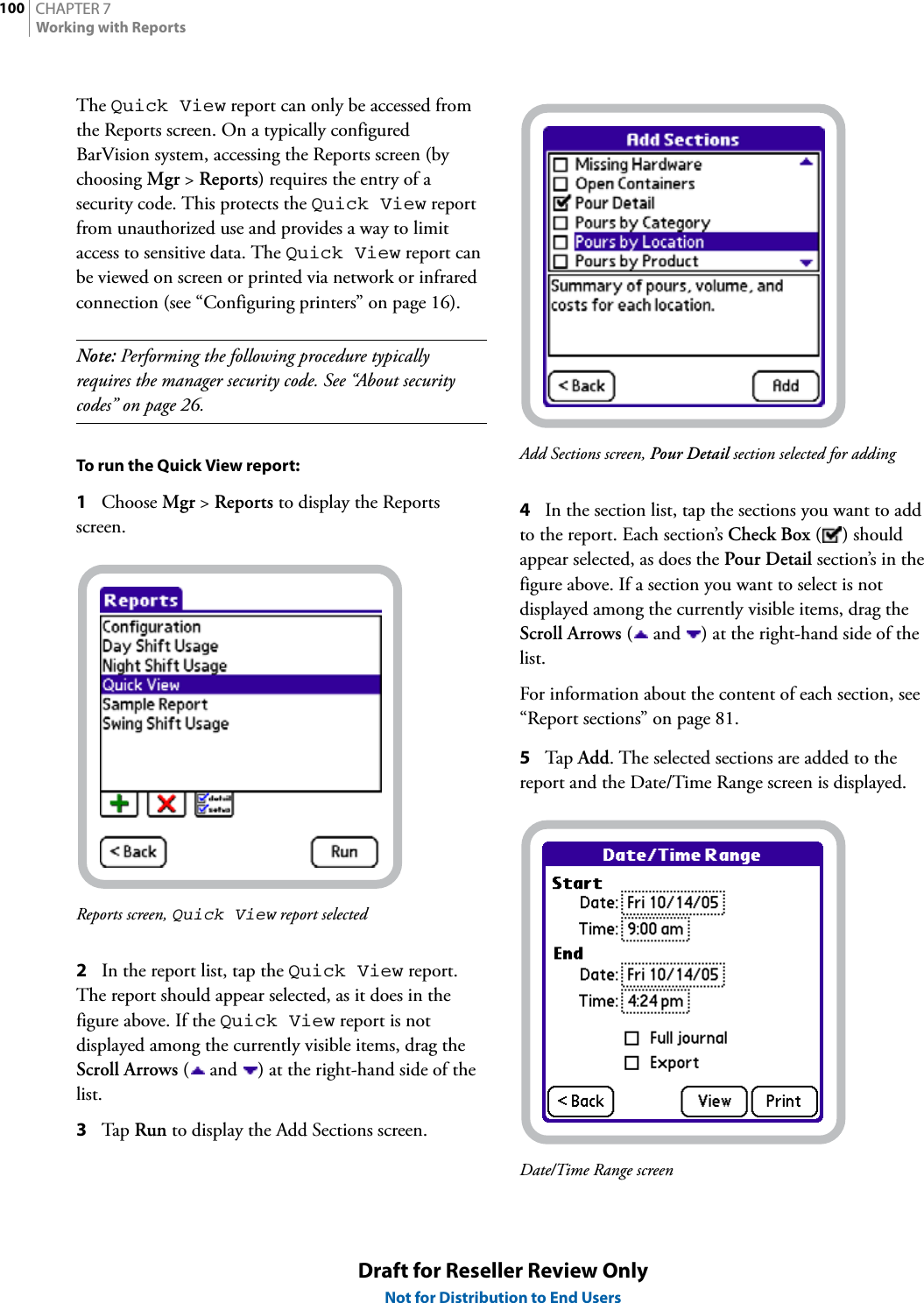 CHAPTER 7100Working with ReportsDraft for Reseller Review OnlyNot for Distribution to End UsersThe Quick View report can only be accessed from the Reports screen. On a typically configured BarVision system, accessing the Reports screen (by choosing Mgr &gt; Reports) requires the entry of a security code. This protects the Quick View report from unauthorized use and provides a way to limit access to sensitive data. The Quick View report can be viewed on screen or printed via network or infrared connection (see “Configuring printers” on page 16).Note: Performing the following procedure typically requires the manager security code. See “About security codes” on page 26.To run the Quick View report:1Choose Mgr &gt; Reports to display the Reports screen.Reports screen, Quick View report selected2In the report list, tap the Quick View report. The report should appear selected, as it does in the figure above. If the Quick View report is not displayed among the currently visible items, drag the Scroll Arrows (  and  ) at the right-hand side of the list.3Tap  Run to display the Add Sections screen.Add Sections screen, Pour Detail section selected for adding4In the section list, tap the sections you want to add to the report. Each section’s Check Box () should appear selected, as does the Pour Detail section’s in the figure above. If a section you want to select is not displayed among the currently visible items, drag the Scroll Arrows (  and  ) at the right-hand side of the list.For information about the content of each section, see “Report sections” on page 81.5Tap  Add. The selected sections are added to the report and the Date/Time Range screen is displayed.Date/Time Range screen