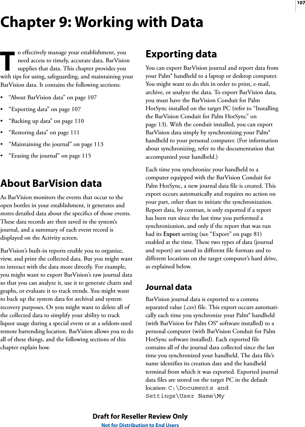107Draft for Reseller Review OnlyNot for Distribution to End UsersChapter 9: Working with Datao effectively manage your establishment, you need access to timely, accurate data. BarVision supplies that data. This chapter provides you with tips for using, safeguarding, and maintaining your BarVision data. It contains the following sections:• “About BarVision data” on page 107• “Exporting data” on page 107• “Backing up data” on page 110• “Restoring data” on page 111• “Maintaining the journal” on page 113• “Erasing the journal” on page 115About BarVision dataAs BarVision monitors the events that occur to the open bottles in your establishment, it generates and stores detailed data about the specifics of those events. These data records are then saved in the system’s journal, and a summary of each event record is displayed on the Activity screen.BarVision’s built-in reports enable you to organize, view, and print the collected data. But you might want to interact with the data more directly. For example, you might want to export BarVision’s raw journal data so that you can analyze it, use it to generate charts and graphs, or evaluate it to track trends. You might want to back up the system data for archival and system recovery purposes. Or you might want to delete all of the collected data to simplify your ability to track liquor usage during a special event or at a seldom-used remote bartending location. BarVision allows you to do all of these things, and the following sections of this chapter explain how.Exporting dataYou can export BarVision journal and report data from your Palm® handheld to a laptop or desktop computer. You might want to do this in order to print, e-mail, archive, or analyze the data. To export BarVision data, you must have the BarVision Conduit for Palm HotSync installed on the target PC (refer to “Installing the BarVision Conduit for Palm HotSync” on page 13). With the conduit installed, you can export BarVision data simply by synchronizing your Palm® handheld to your personal computer. (For information about synchronizing, refer to the documentation that accompanied your handheld.)Each time you synchronize your handheld to a computer equipped with the BarVision Conduit for Palm HotSync, a new journal data file is created. This export occurs automatically and requires no action on your part, other than to initiate the synchronization. Report data, by contrast, is only exported if a report has been run since the last time you performed a synchronization, and only if the report that was run had its Export setting (see “Export” on page 81) enabled at the time. These two types of data (journal and report) are saved in different file formats and to different locations on the target computer’s hard drive, as explained below.Journal dataBarVision journal data is exported to a comma separated value (.csv) file. This export occurs automati-cally each time you synchronize your Palm® handheld (with BarVision for Palm OS® software installed) to a personal computer (with BarVision Conduit for Palm HotSync software installed). Each exported file contains all of the journal data collected since the last time you synchronized your handheld. The data file’s name identifies its creation date and the handheld terminal from which it was exported. Exported journal data files are stored on the target PC in the default location: C:\Documents and Settings\User Name\My T