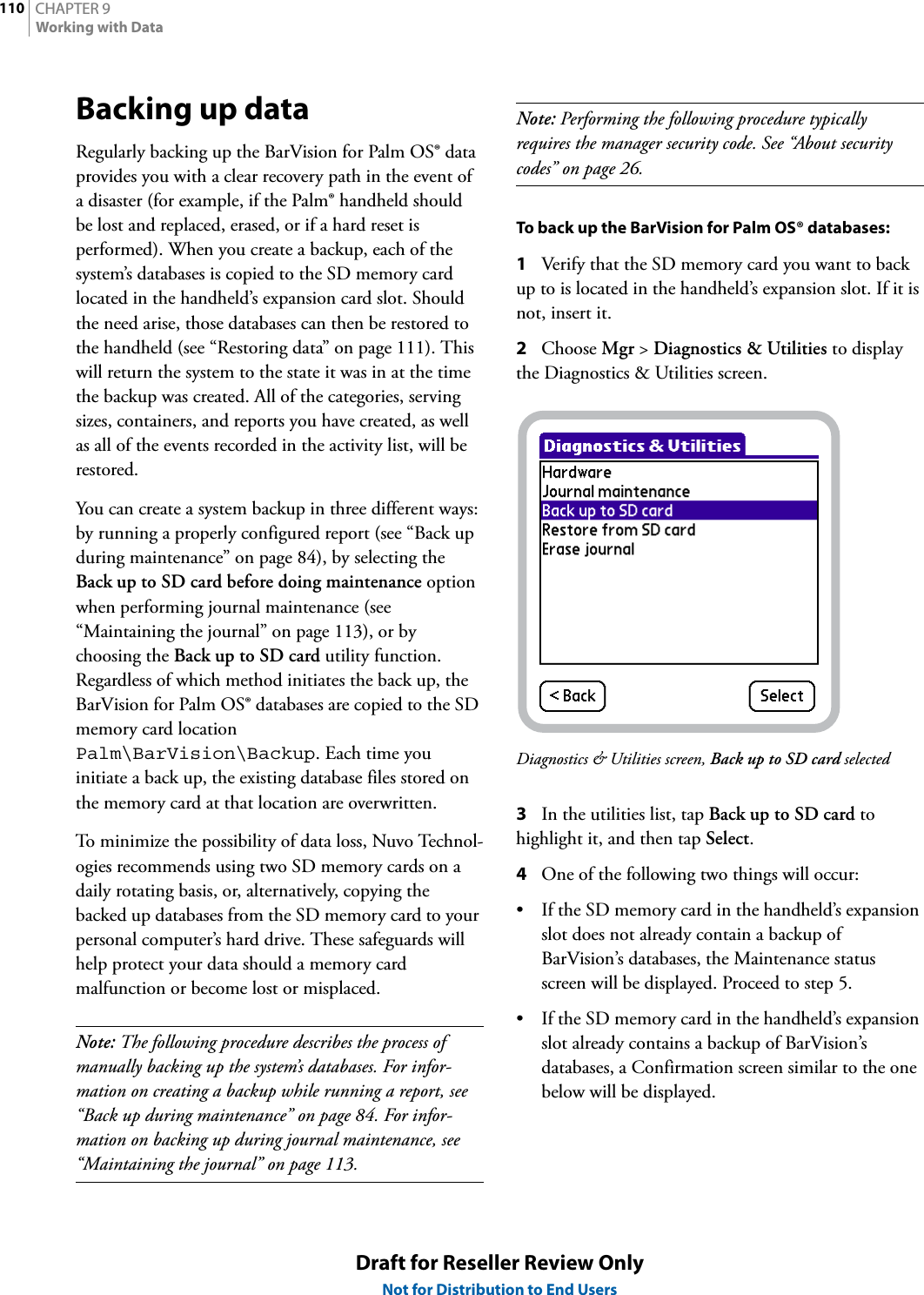 CHAPTER 9110Working with DataDraft for Reseller Review OnlyNot for Distribution to End UsersBacking up dataRegularly backing up the BarVision for Palm OS® data provides you with a clear recovery path in the event of a disaster (for example, if the Palm® handheld should be lost and replaced, erased, or if a hard reset is performed). When you create a backup, each of the system’s databases is copied to the SD memory card located in the handheld’s expansion card slot. Should the need arise, those databases can then be restored to the handheld (see “Restoring data” on page 111). This will return the system to the state it was in at the time the backup was created. All of the categories, serving sizes, containers, and reports you have created, as well as all of the events recorded in the activity list, will be restored.You can create a system backup in three different ways: by running a properly configured report (see “Back up during maintenance” on page 84), by selecting the Back up to SD card before doing maintenance option when performing journal maintenance (see “Maintaining the journal” on page 113), or by choosing the Back up to SD card utility function. Regardless of which method initiates the back up, the BarVision for Palm OS® databases are copied to the SD memory card location Palm\BarVision\Backup. Each time you initiate a back up, the existing database files stored on the memory card at that location are overwritten.To minimize the possibility of data loss, Nuvo Technol-ogies recommends using two SD memory cards on a daily rotating basis, or, alternatively, copying the backed up databases from the SD memory card to your personal computer’s hard drive. These safeguards will help protect your data should a memory card malfunction or become lost or misplaced.Note: The following procedure describes the process of manually backing up the system’s databases. For infor-mation on creating a backup while running a report, see “Back up during maintenance” on page 84. For infor-mation on backing up during journal maintenance, see “Maintaining the journal” on page 113.Note: Performing the following procedure typically requires the manager security code. See “About security codes” on page 26.To back up the BarVision for Palm OS® databases:1Verify that the SD memory card you want to back up to is located in the handheld’s expansion slot. If it is not, insert it.2Choose Mgr &gt; Diagnostics &amp; Utilities to display the Diagnostics &amp; Utilities screen.Diagnostics &amp; Utilities screen, Back up to SD card selected3In the utilities list, tap Back up to SD card to highlight it, and then tap Select.4One of the following two things will occur:• If the SD memory card in the handheld’s expansion slot does not already contain a backup of BarVision’s databases, the Maintenance status screen will be displayed. Proceed to step 5.• If the SD memory card in the handheld’s expansion slot already contains a backup of BarVision’s databases, a Confirmation screen similar to the one below will be displayed.