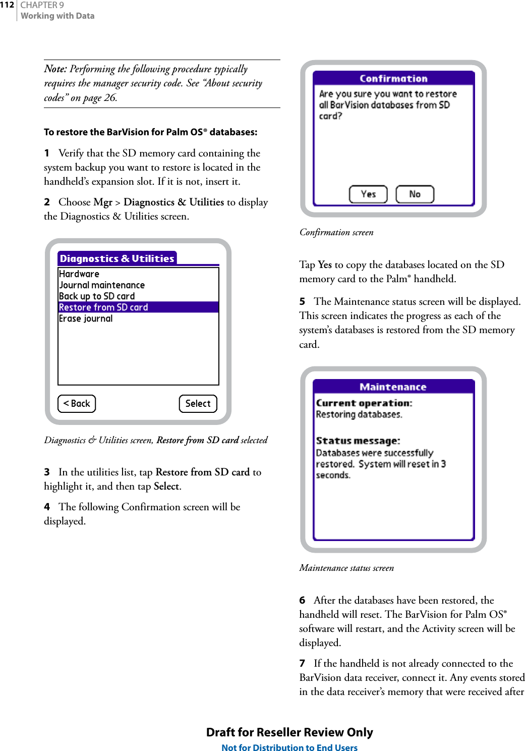 CHAPTER 9112Working with DataDraft for Reseller Review OnlyNot for Distribution to End UsersNote: Performing the following procedure typically requires the manager security code. See “About security codes” on page 26.To restore the BarVision for Palm OS® databases:1Verify that the SD memory card containing the system backup you want to restore is located in the handheld’s expansion slot. If it is not, insert it.2Choose Mgr &gt; Diagnostics &amp; Utilities to display the Diagnostics &amp; Utilities screen.Diagnostics &amp; Utilities screen, Restore from SD card selected3In the utilities list, tap Restore from SD card to highlight it, and then tap Select.4The following Confirmation screen will be displayed.Confirmation screenTap  Yes to copy the databases located on the SD memory card to the Palm® handheld.5The Maintenance status screen will be displayed. This screen indicates the progress as each of the system’s databases is restored from the SD memory card.Maintenance status screen6After the databases have been restored, the handheld will reset. The BarVision for Palm OS® software will restart, and the Activity screen will be displayed.7If the handheld is not already connected to the BarVision data receiver, connect it. Any events stored in the data receiver’s memory that were received after 