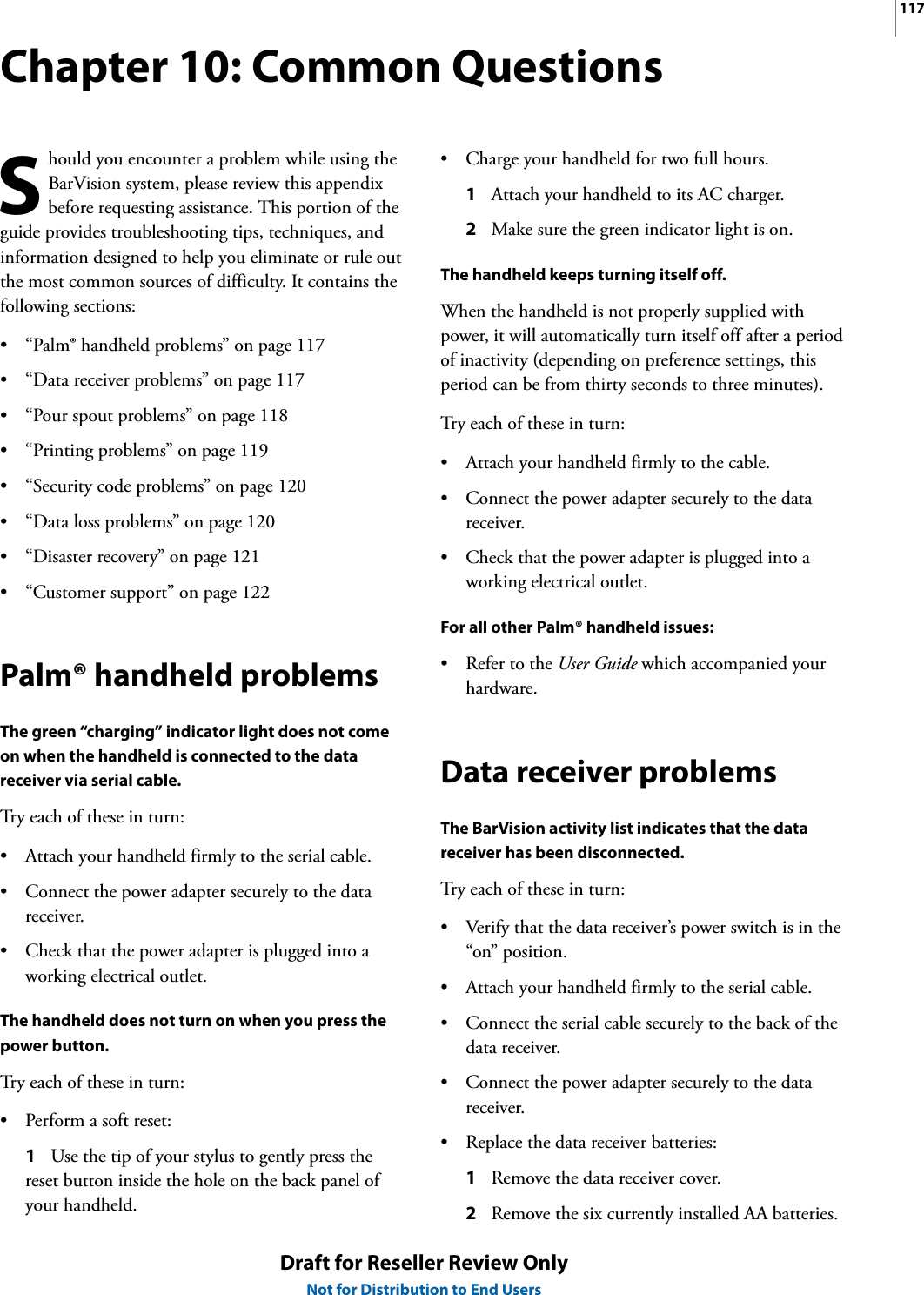 117Draft for Reseller Review OnlyNot for Distribution to End UsersChapter 10: Common Questionshould you encounter a problem while using the BarVision system, please review this appendix before requesting assistance. This portion of the guide provides troubleshooting tips, techniques, and information designed to help you eliminate or rule out the most common sources of difficulty. It contains the following sections:• “Palm® handheld problems” on page 117• “Data receiver problems” on page 117• “Pour spout problems” on page 118• “Printing problems” on page 119• “Security code problems” on page 120• “Data loss problems” on page 120• “Disaster recovery” on page 121• “Customer support” on page 122Palm® handheld problemsThe green “charging” indicator light does not come on when the handheld is connected to the data receiver via serial cable.Try each of these in turn:• Attach your handheld firmly to the serial cable.• Connect the power adapter securely to the data receiver.• Check that the power adapter is plugged into a working electrical outlet.The handheld does not turn on when you press the power button.Try each of these in turn:• Perform a soft reset:1Use the tip of your stylus to gently press the reset button inside the hole on the back panel of your handheld.• Charge your handheld for two full hours.1Attach your handheld to its AC charger.2Make sure the green indicator light is on.The handheld keeps turning itself off.When the handheld is not properly supplied with power, it will automatically turn itself off after a period of inactivity (depending on preference settings, this period can be from thirty seconds to three minutes).Try each of these in turn:• Attach your handheld firmly to the cable.• Connect the power adapter securely to the data receiver.• Check that the power adapter is plugged into a working electrical outlet.For all other Palm® handheld issues:• Refer to the User Guide which accompanied your hardware.Data receiver problemsThe BarVision activity list indicates that the data receiver has been disconnected.Try each of these in turn:• Verify that the data receiver’s power switch is in the “on” position.• Attach your handheld firmly to the serial cable.• Connect the serial cable securely to the back of the data receiver.• Connect the power adapter securely to the data receiver.• Replace the data receiver batteries:1Remove the data receiver cover.2Remove the six currently installed AA batteries.S