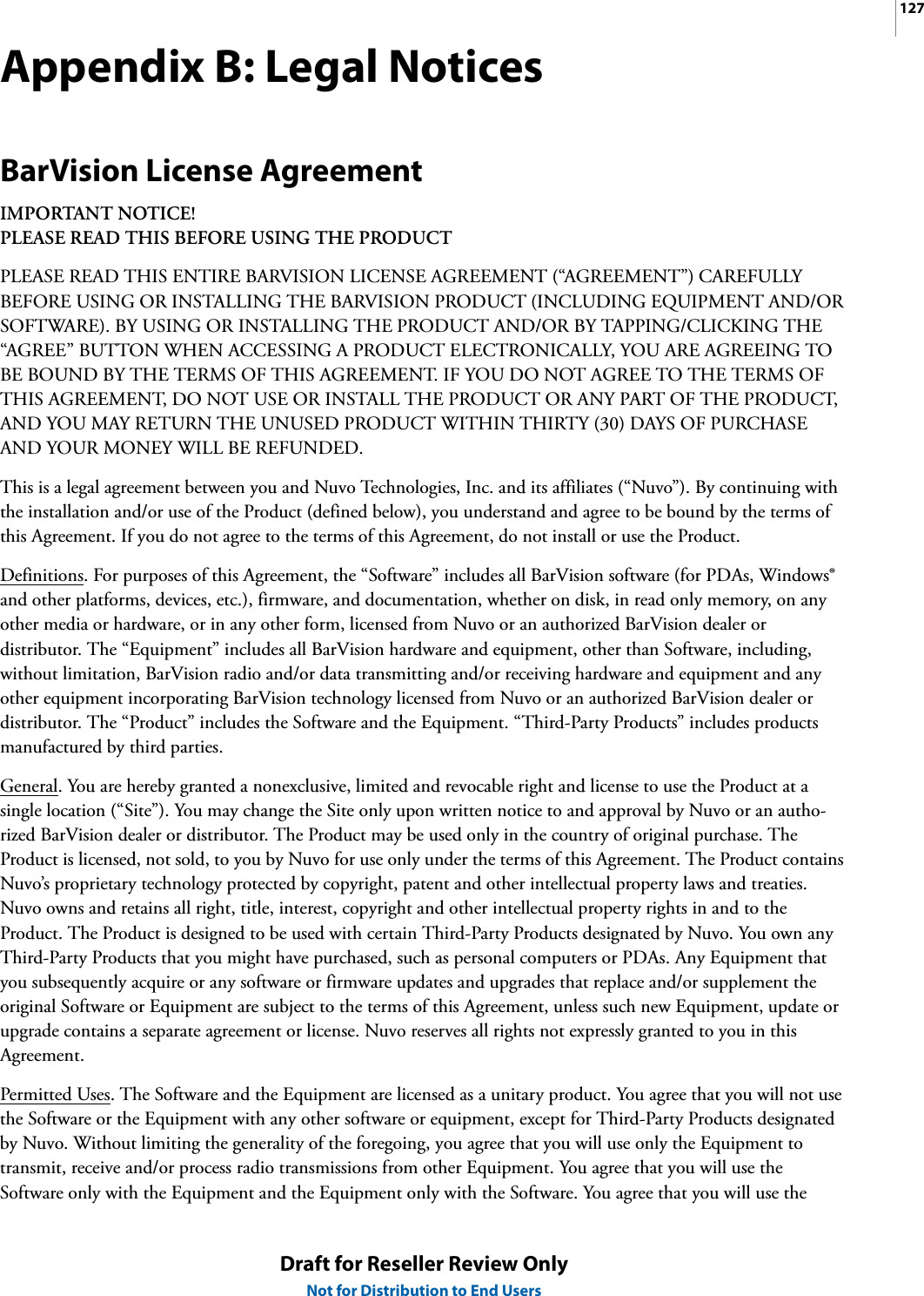 127Draft for Reseller Review OnlyNot for Distribution to End UsersAppendix B: Legal NoticesBarVision License AgreementIMPORTANT NOTICE!PLEASE READ THIS BEFORE USING THE PRODUCTPLEASE READ THIS ENTIRE BARVISION LICENSE AGREEMENT (“AGREEMENT”) CAREFULLY BEFORE USING OR INSTALLING THE BARVISION PRODUCT (INCLUDING EQUIPMENT AND/OR SOFTWARE). BY USING OR INSTALLING THE PRODUCT AND/OR BY TAPPING/CLICKING THE “AGREE” BUTTON WHEN ACCESSING A PRODUCT ELECTRONICALLY, YOU ARE AGREEING TO BE BOUND BY THE TERMS OF THIS AGREEMENT. IF YOU DO NOT AGREE TO THE TERMS OF THIS AGREEMENT, DO NOT USE OR INSTALL THE PRODUCT OR ANY PART OF THE PRODUCT, AND YOU MAY RETURN THE UNUSED PRODUCT WITHIN THIRTY (30) DAYS OF PURCHASE AND YOUR MONEY WILL BE REFUNDED.This is a legal agreement between you and Nuvo Technologies, Inc. and its affiliates (“Nuvo”). By continuing with the installation and/or use of the Product (defined below), you understand and agree to be bound by the terms of this Agreement. If you do not agree to the terms of this Agreement, do not install or use the Product.Definitions. For purposes of this Agreement, the “Software” includes all BarVision software (for PDAs, Windows® and other platforms, devices, etc.), firmware, and documentation, whether on disk, in read only memory, on any other media or hardware, or in any other form, licensed from Nuvo or an authorized BarVision dealer or distributor. The “Equipment” includes all BarVision hardware and equipment, other than Software, including, without limitation, BarVision radio and/or data transmitting and/or receiving hardware and equipment and any other equipment incorporating BarVision technology licensed from Nuvo or an authorized BarVision dealer or distributor. The “Product” includes the Software and the Equipment. “Third-Party Products” includes products manufactured by third parties.General. You are hereby granted a nonexclusive, limited and revocable right and license to use the Product at a single location (“Site”). You may change the Site only upon written notice to and approval by Nuvo or an autho-rized BarVision dealer or distributor. The Product may be used only in the country of original purchase. The Product is licensed, not sold, to you by Nuvo for use only under the terms of this Agreement. The Product contains Nuvo’s proprietary technology protected by copyright, patent and other intellectual property laws and treaties. Nuvo owns and retains all right, title, interest, copyright and other intellectual property rights in and to the Product. The Product is designed to be used with certain Third-Party Products designated by Nuvo. You own any Third-Party Products that you might have purchased, such as personal computers or PDAs. Any Equipment that you subsequently acquire or any software or firmware updates and upgrades that replace and/or supplement the original Software or Equipment are subject to the terms of this Agreement, unless such new Equipment, update or upgrade contains a separate agreement or license. Nuvo reserves all rights not expressly granted to you in this Agreement.Permitted Uses. The Software and the Equipment are licensed as a unitary product. You agree that you will not use the Software or the Equipment with any other software or equipment, except for Third-Party Products designated by Nuvo. Without limiting the generality of the foregoing, you agree that you will use only the Equipment to transmit, receive and/or process radio transmissions from other Equipment. You agree that you will use the Software only with the Equipment and the Equipment only with the Software. You agree that you will use the 