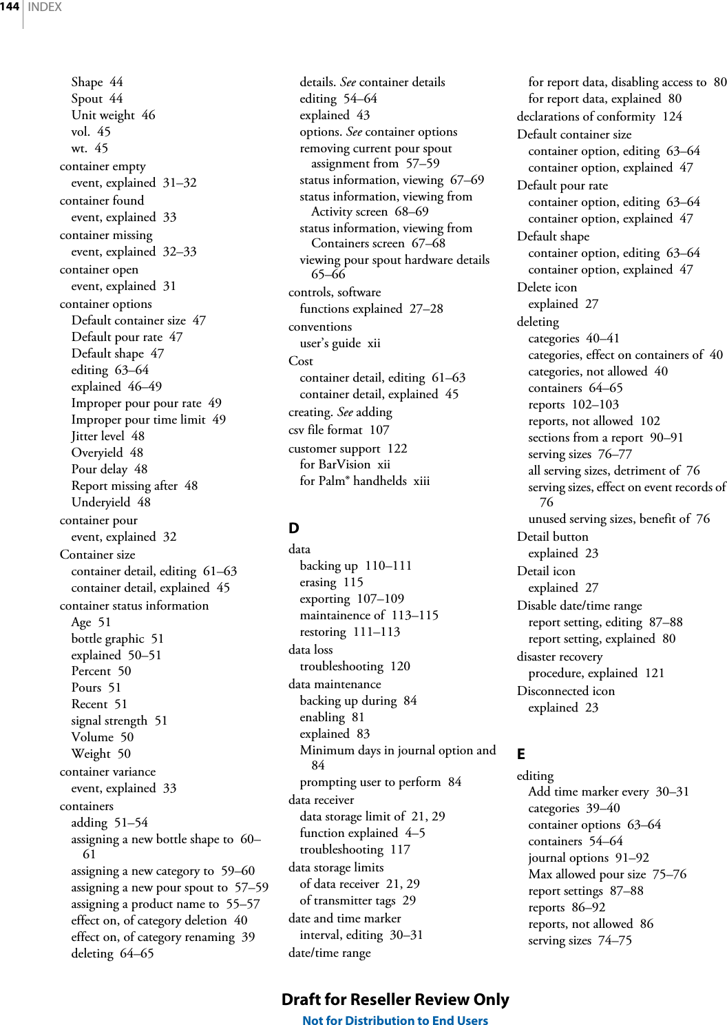 INDEX144Draft for Reseller Review OnlyNot for Distribution to End UsersShape  44Spout  44Unit weight  46vol.  45wt.  45container emptyevent, explained  31–32container foundevent, explained  33container missingevent, explained  32–33container openevent, explained  31container optionsDefault container size  47Default pour rate  47Default shape  47editing  63–64explained  46–49Improper pour pour rate  49Improper pour time limit  49Jitter level  48Overyield  48Pour delay  48Report missing after  48Underyield  48container pourevent, explained  32Container sizecontainer detail, editing  61–63container detail, explained  45container status informationAge  51bottle graphic  51explained  50–51Percent  50Pours  51Recent  51signal strength  51Volume  50Weight  50container varianceevent, explained  33containersadding  51–54assigning a new bottle shape to  60–61assigning a new category to  59–60assigning a new pour spout to  57–59assigning a product name to  55–57effect on, of category deletion  40effect on, of category renaming  39deleting  64–65details. See container detailsediting  54–64explained  43options. See container optionsremoving current pour spout assignment from  57–59status information, viewing  67–69status information, viewing from Activity screen  68–69status information, viewing from Containers screen  67–68viewing pour spout hardware details  65–66controls, softwarefunctions explained  27–28conventionsuser’s guide  xiiCostcontainer detail, editing  61–63container detail, explained  45creating. See addingcsv file format  107customer support  122for BarVision  xiifor Palm® handhelds  xiiiDdatabacking up  110–111erasing  115exporting  107–109maintainence of  113–115restoring  111–113data losstroubleshooting  120data maintenancebacking up during  84enabling  81explained  83Minimum days in journal option and  84prompting user to perform  84data receiverdata storage limit of  21, 29function explained  4–5troubleshooting  117data storage limitsof data receiver  21, 29of transmitter tags  29date and time markerinterval, editing  30–31date/time rangefor report data, disabling access to  80for report data, explained  80declarations of conformity  124Default container sizecontainer option, editing  63–64container option, explained  47Default pour ratecontainer option, editing  63–64container option, explained  47Default shapecontainer option, editing  63–64container option, explained  47Delete iconexplained  27deletingcategories  40–41categories, effect on containers of  40categories, not allowed  40containers  64–65reports  102–103reports, not allowed  102sections from a report  90–91serving sizes  76–77all serving sizes, detriment of  76serving sizes, effect on event records of  76unused serving sizes, benefit of  76Detail buttonexplained  23Detail iconexplained  27Disable date/time rangereport setting, editing  87–88report setting, explained  80disaster recoveryprocedure, explained  121Disconnected iconexplained  23EeditingAdd time marker every  30–31categories  39–40container options  63–64containers  54–64journal options  91–92Max allowed pour size  75–76report settings  87–88reports  86–92reports, not allowed  86serving sizes  74–75
