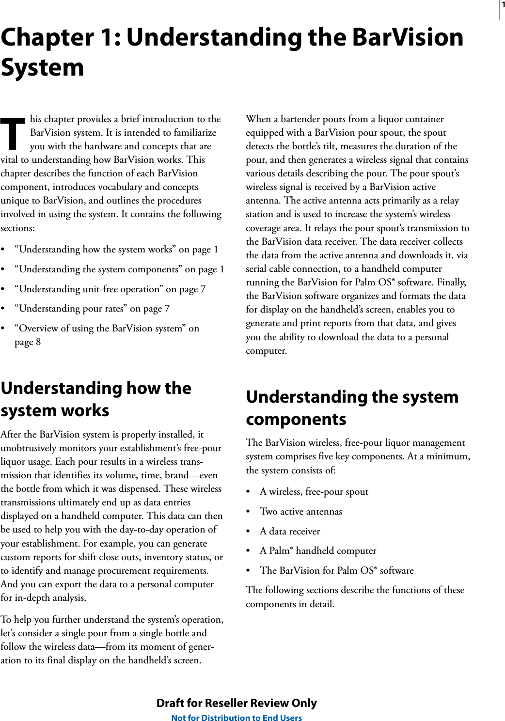 1Draft for Reseller Review OnlyNot for Distribution to End UsersChapter 1: Understanding the BarVision Systemhis chapter provides a brief introduction to the BarVision system. It is intended to familiarize you with the hardware and concepts that are vital to understanding how BarVision works. This chapter describes the function of each BarVision component, introduces vocabulary and concepts unique to BarVision, and outlines the procedures involved in using the system. It contains the following sections:• “Understanding how the system works” on page 1• “Understanding the system components” on page 1• “Understanding unit-free operation” on page 7• “Understanding pour rates” on page 7• “Overview of using the BarVision system” on page 8Understanding how the system worksAfter the BarVision system is properly installed, it unobtrusively monitors your establishment’s free-pour liquor usage. Each pour results in a wireless trans-mission that identifies its volume, time, brand—even the bottle from which it was dispensed. These wireless transmissions ultimately end up as data entries displayed on a handheld computer. This data can then be used to help you with the day-to-day operation of your establishment. For example, you can generate custom reports for shift close outs, inventory status, or to identify and manage procurement requirements. And you can export the data to a personal computer for in-depth analysis.To help you further understand the system’s operation, let’s consider a single pour from a single bottle and follow the wireless data—from its moment of gener-ation to its final display on the handheld’s screen.When a bartender pours from a liquor container equipped with a BarVision pour spout, the spout detects the bottle’s tilt, measures the duration of the pour, and then generates a wireless signal that contains various details describing the pour. The pour spout’s wireless signal is received by a BarVision active antenna. The active antenna acts primarily as a relay station and is used to increase the system’s wireless coverage area. It relays the pour spout’s transmission to the BarVision data receiver. The data receiver collects the data from the active antenna and downloads it, via serial cable connection, to a handheld computer running the BarVision for Palm OS® software. Finally, the BarVision software organizes and formats the data for display on the handheld’s screen, enables you to generate and print reports from that data, and gives you the ability to download the data to a personal computer.Understanding the system componentsThe BarVision wireless, free-pour liquor management system comprises five key components. At a minimum, the system consists of:• A wireless, free-pour spout• Two active antennas•A data receiver• A Palm® handheld computer• The BarVision for Palm OS® softwareThe following sections describe the functions of these components in detail.T