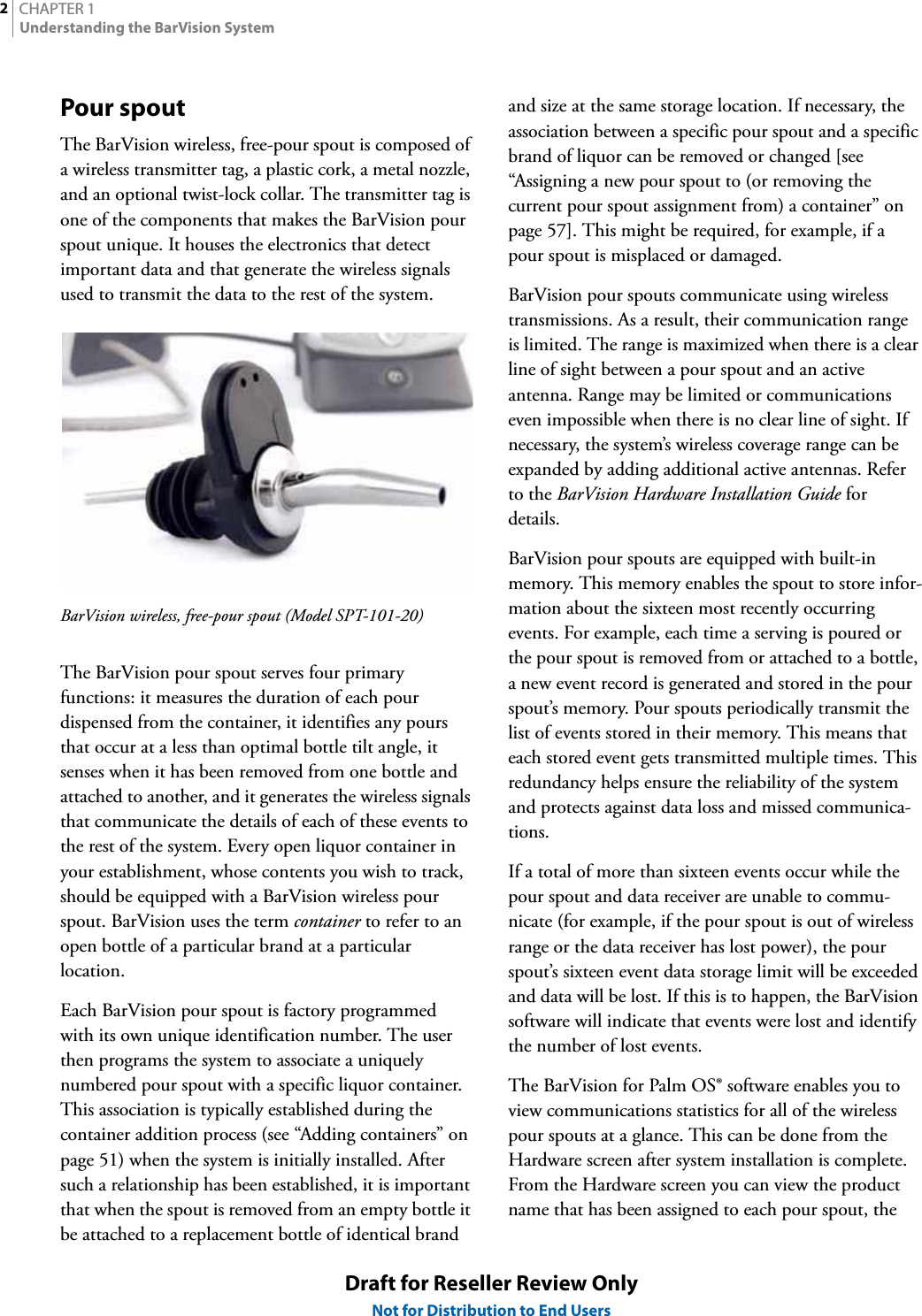 CHAPTER 12Understanding the BarVision SystemDraft for Reseller Review OnlyNot for Distribution to End UsersPour spoutThe BarVision wireless, free-pour spout is composed of a wireless transmitter tag, a plastic cork, a metal nozzle, and an optional twist-lock collar. The transmitter tag is one of the components that makes the BarVision pour spout unique. It houses the electronics that detect important data and that generate the wireless signals used to transmit the data to the rest of the system.BarVision wireless, free-pour spout (Model SPT-101-20)The BarVision pour spout serves four primary functions: it measures the duration of each pour dispensed from the container, it identifies any pours that occur at a less than optimal bottle tilt angle, it senses when it has been removed from one bottle and attached to another, and it generates the wireless signals that communicate the details of each of these events to the rest of the system. Every open liquor container in your establishment, whose contents you wish to track, should be equipped with a BarVision wireless pour spout. BarVision uses the term container to refer to an open bottle of a particular brand at a particular location.Each BarVision pour spout is factory programmed with its own unique identification number. The user then programs the system to associate a uniquely numbered pour spout with a specific liquor container. This association is typically established during the container addition process (see “Adding containers” on page 51) when the system is initially installed. After such a relationship has been established, it is important that when the spout is removed from an empty bottle it be attached to a replacement bottle of identical brand and size at the same storage location. If necessary, the association between a specific pour spout and a specific brand of liquor can be removed or changed [see “Assigning a new pour spout to (or removing the current pour spout assignment from) a container” on page 57]. This might be required, for example, if a pour spout is misplaced or damaged.BarVision pour spouts communicate using wireless transmissions. As a result, their communication range is limited. The range is maximized when there is a clear line of sight between a pour spout and an active antenna. Range may be limited or communications even impossible when there is no clear line of sight. If necessary, the system’s wireless coverage range can be expanded by adding additional active antennas. Refer to the BarVision Hardware Installation Guide for details.BarVision pour spouts are equipped with built-in memory. This memory enables the spout to store infor-mation about the sixteen most recently occurring events. For example, each time a serving is poured or the pour spout is removed from or attached to a bottle, a new event record is generated and stored in the pour spout’s memory. Pour spouts periodically transmit the list of events stored in their memory. This means that each stored event gets transmitted multiple times. This redundancy helps ensure the reliability of the system and protects against data loss and missed communica-tions.If a total of more than sixteen events occur while the pour spout and data receiver are unable to commu-nicate (for example, if the pour spout is out of wireless range or the data receiver has lost power), the pour spout’s sixteen event data storage limit will be exceeded and data will be lost. If this is to happen, the BarVision software will indicate that events were lost and identify the number of lost events.The BarVision for Palm OS® software enables you to view communications statistics for all of the wireless pour spouts at a glance. This can be done from the Hardware screen after system installation is complete. From the Hardware screen you can view the product name that has been assigned to each pour spout, the 