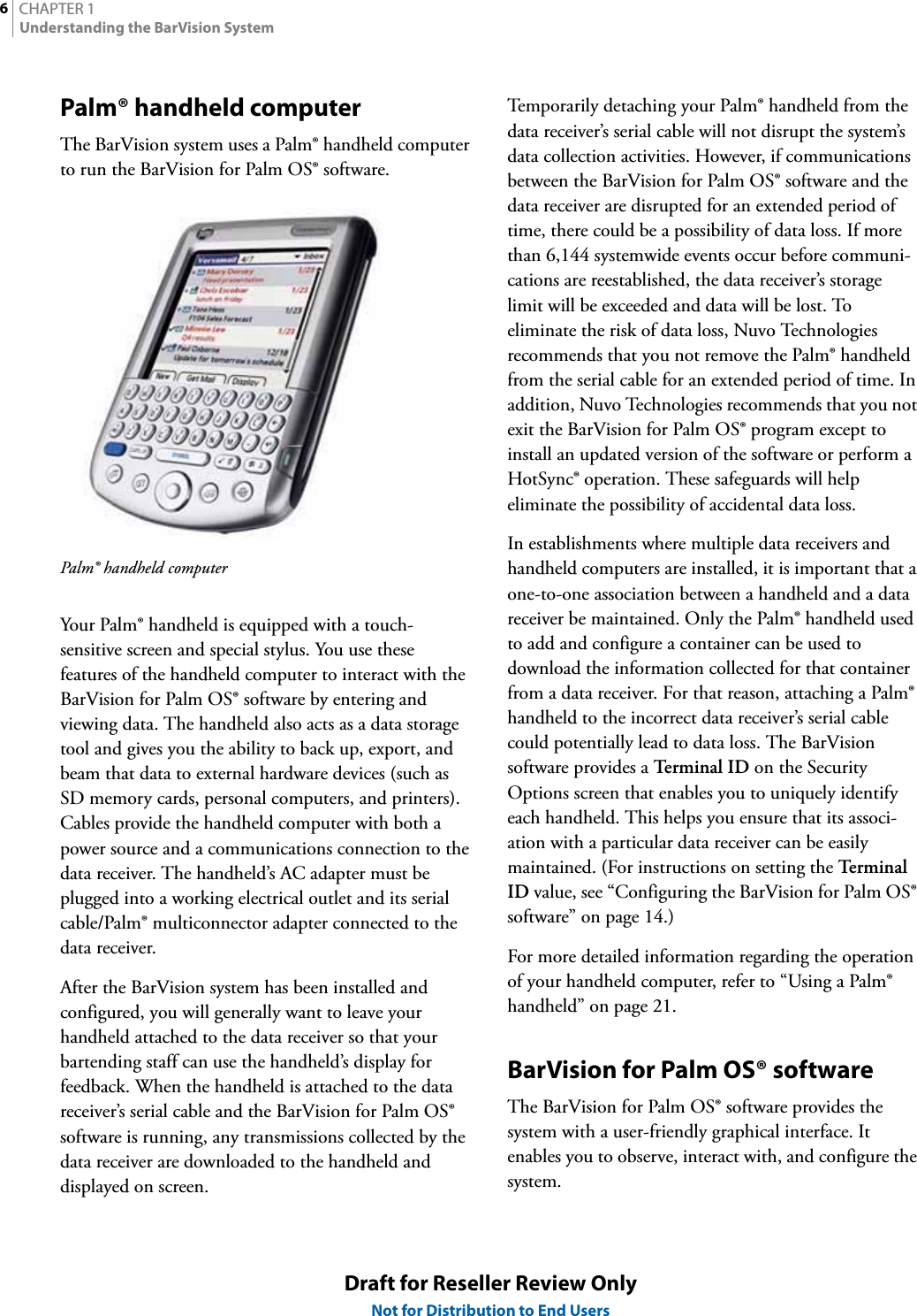 CHAPTER 16Understanding the BarVision SystemDraft for Reseller Review OnlyNot for Distribution to End UsersPalm® handheld computerThe BarVision system uses a Palm® handheld computer to run the BarVision for Palm OS® software.Palm® handheld computerYour Palm® handheld is equipped with a touch-sensitive screen and special stylus. You use these features of the handheld computer to interact with the BarVision for Palm OS® software by entering and viewing data. The handheld also acts as a data storage tool and gives you the ability to back up, export, and beam that data to external hardware devices (such as SD memory cards, personal computers, and printers). Cables provide the handheld computer with both a power source and a communications connection to the data receiver. The handheld’s AC adapter must be plugged into a working electrical outlet and its serial cable/Palm® multiconnector adapter connected to the data receiver.After the BarVision system has been installed and configured, you will generally want to leave your handheld attached to the data receiver so that your bartending staff can use the handheld’s display for feedback. When the handheld is attached to the data receiver’s serial cable and the BarVision for Palm OS® software is running, any transmissions collected by the data receiver are downloaded to the handheld and displayed on screen.Temporarily detaching your Palm® handheld from the data receiver’s serial cable will not disrupt the system’s data collection activities. However, if communications between the BarVision for Palm OS® software and the data receiver are disrupted for an extended period of time, there could be a possibility of data loss. If more than 6,144 systemwide events occur before communi-cations are reestablished, the data receiver’s storage limit will be exceeded and data will be lost. To eliminate the risk of data loss, Nuvo Technologies recommends that you not remove the Palm® handheld from the serial cable for an extended period of time. In addition, Nuvo Technologies recommends that you not exit the BarVision for Palm OS® program except to install an updated version of the software or perform a HotSync® operation. These safeguards will help eliminate the possibility of accidental data loss.In establishments where multiple data receivers and handheld computers are installed, it is important that a one-to-one association between a handheld and a data receiver be maintained. Only the Palm® handheld used to add and configure a container can be used to download the information collected for that container from a data receiver. For that reason, attaching a Palm® handheld to the incorrect data receiver’s serial cable could potentially lead to data loss. The BarVision software provides a Term i na l  I D  on the Security Options screen that enables you to uniquely identify each handheld. This helps you ensure that its associ-ation with a particular data receiver can be easily maintained. (For instructions on setting the Te rm i n al  ID value, see “Configuring the BarVision for Palm OS® software” on page 14.)For more detailed information regarding the operation of your handheld computer, refer to “Using a Palm® handheld” on page 21.BarVision for Palm OS® softwareThe BarVision for Palm OS® software provides the system with a user-friendly graphical interface. It enables you to observe, interact with, and configure the system.