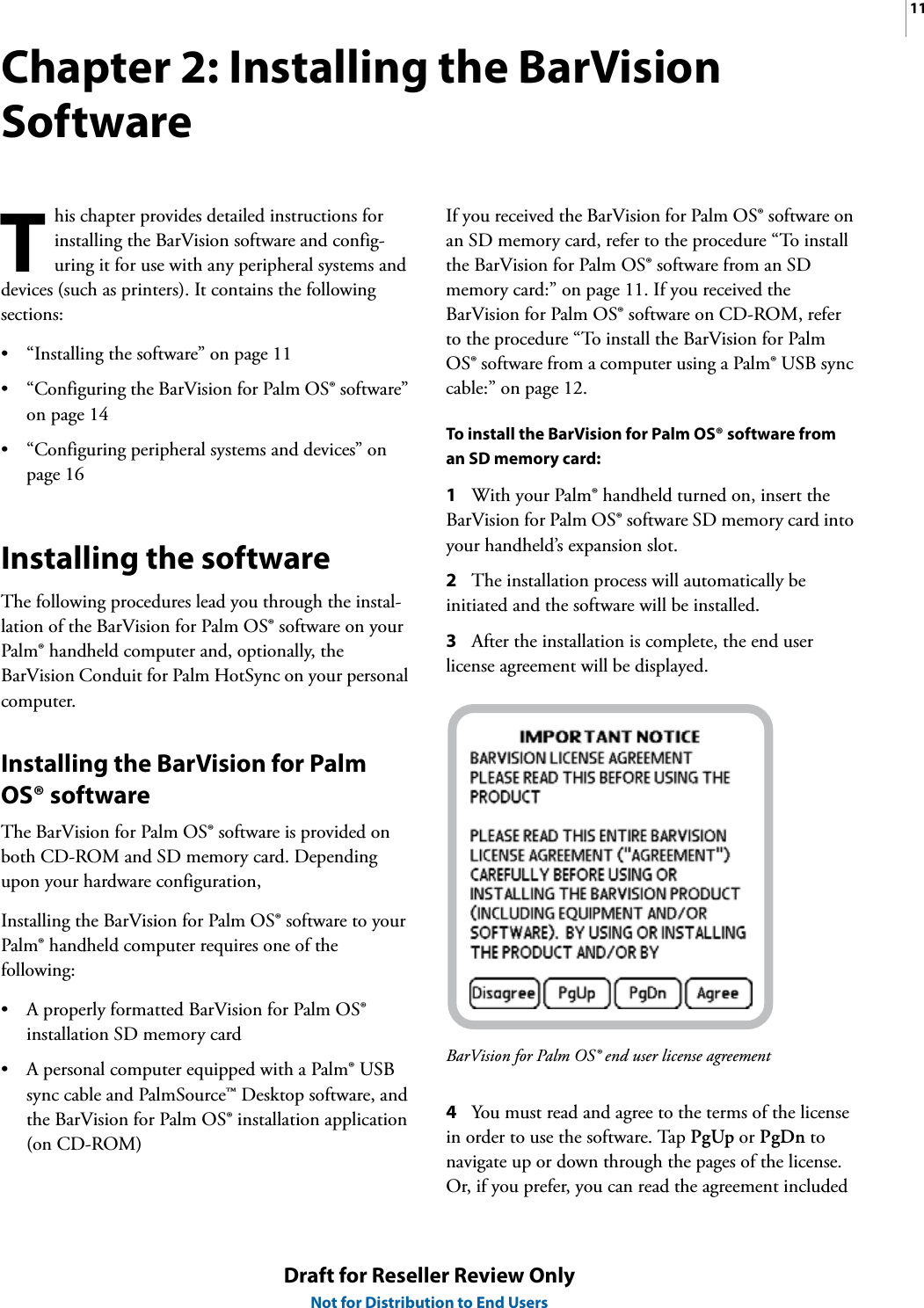 11Draft for Reseller Review OnlyNot for Distribution to End UsersChapter 2: Installing the BarVision Softwarehis chapter provides detailed instructions for installing the BarVision software and config-uring it for use with any peripheral systems and devices (such as printers). It contains the following sections:• “Installing the software” on page 11• “Configuring the BarVision for Palm OS® software” on page 14• “Configuring peripheral systems and devices” on page 16Installing the softwareThe following procedures lead you through the instal-lation of the BarVision for Palm OS® software on your Palm® handheld computer and, optionally, the BarVision Conduit for Palm HotSync on your personal computer.Installing the BarVision for Palm OS® softwareThe BarVision for Palm OS® software is provided on both CD-ROM and SD memory card. Depending upon your hardware configuration, Installing the BarVision for Palm OS® software to your Palm® handheld computer requires one of the following:• A properly formatted BarVision for Palm OS® installation SD memory card• A personal computer equipped with a Palm® USB sync cable and PalmSource™ Desktop software, and the BarVision for Palm OS® installation application (on CD-ROM)If you received the BarVision for Palm OS® software on an SD memory card, refer to the procedure “To install the BarVision for Palm OS® software from an SD memory card:” on page 11. If you received the BarVision for Palm OS® software on CD-ROM, refer to the procedure “To install the BarVision for Palm OS® software from a computer using a Palm® USB sync cable:” on page 12.To install the BarVision for Palm OS® software from an SD memory card:1With your Palm® handheld turned on, insert the BarVision for Palm OS® software SD memory card into your handheld’s expansion slot.2The installation process will automatically be initiated and the software will be installed.3After the installation is complete, the end user license agreement will be displayed.BarVision for Palm OS® end user license agreement4You must read and agree to the terms of the license in order to use the software. Tap PgUp or PgDn to navigate up or down through the pages of the license. Or, if you prefer, you can read the agreement included T