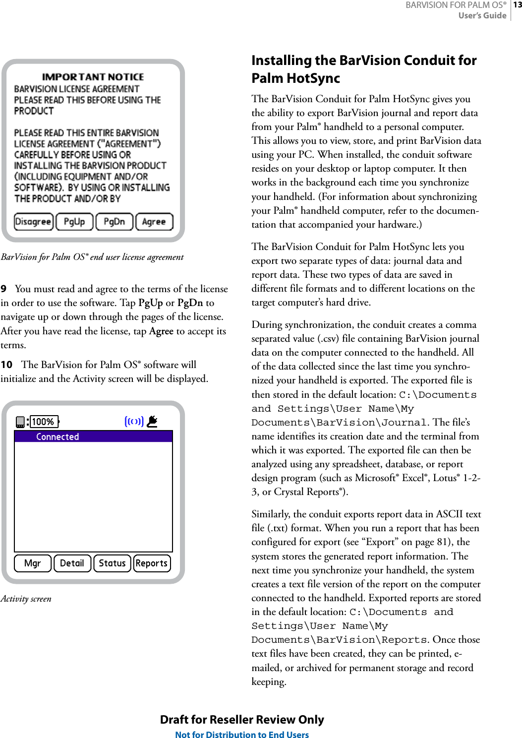 13BARVISION FOR PALM OS®User’s GuideDraft for Reseller Review OnlyNot for Distribution to End UsersBarVision for Palm OS® end user license agreement9You must read and agree to the terms of the license in order to use the software. Tap PgUp or PgDn to navigate up or down through the pages of the license. After you have read the license, tap Agree to accept its terms.10 The BarVision for Palm OS® software will initialize and the Activity screen will be displayed.Activity screenInstalling the BarVision Conduit for Palm HotSyncThe BarVision Conduit for Palm HotSync gives you the ability to export BarVision journal and report data from your Palm® handheld to a personal computer. This allows you to view, store, and print BarVision data using your PC. When installed, the conduit software resides on your desktop or laptop computer. It then works in the background each time you synchronize your handheld. (For information about synchronizing your Palm® handheld computer, refer to the documen-tation that accompanied your hardware.)The BarVision Conduit for Palm HotSync lets you export two separate types of data: journal data and report data. These two types of data are saved in different file formats and to different locations on the target computer’s hard drive.During synchronization, the conduit creates a comma separated value (.csv) file containing BarVision journal data on the computer connected to the handheld. All of the data collected since the last time you synchro-nized your handheld is exported. The exported file is then stored in the default location: C:\Documentsand Settings\User Name\My Documents\BarVision\Journal. The file’s name identifies its creation date and the terminal from which it was exported. The exported file can then be analyzed using any spreadsheet, database, or report design program (such as Microsoft® Excel®, Lotus® 1-2-3, or Crystal Reports®).Similarly, the conduit exports report data in ASCII text file (.txt) format. When you run a report that has been configured for export (see “Export” on page 81), the system stores the generated report information. The next time you synchronize your handheld, the system creates a text file version of the report on the computer connected to the handheld. Exported reports are stored in the default location: C:\Documents and Settings\User Name\My Documents\BarVision\Reports. Once those text files have been created, they can be printed, e-mailed, or archived for permanent storage and record keeping.