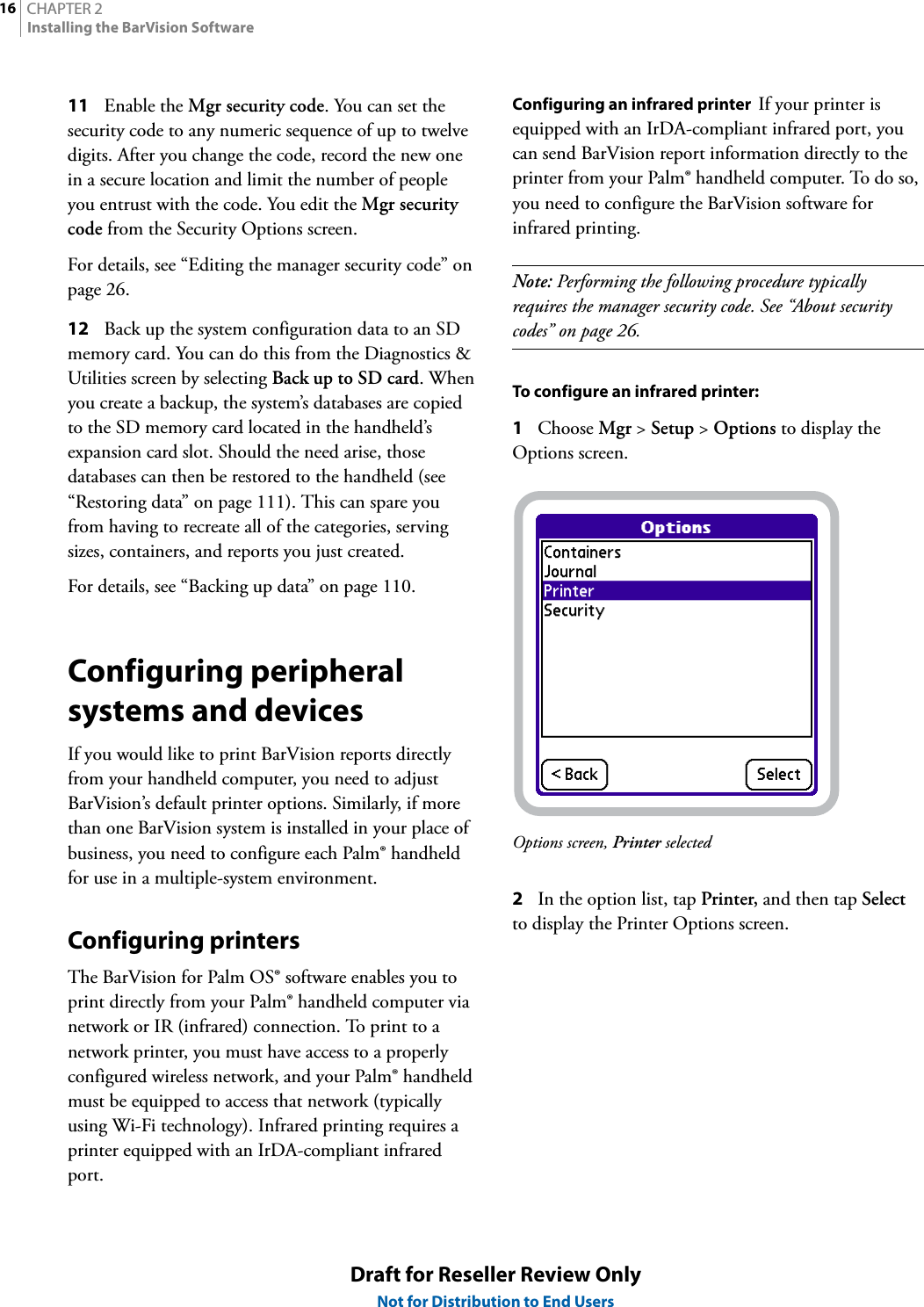 CHAPTER 216Installing the BarVision SoftwareDraft for Reseller Review OnlyNot for Distribution to End Users11 Enable the Mgr security code. You can set the security code to any numeric sequence of up to twelve digits. After you change the code, record the new one in a secure location and limit the number of people you entrust with the code. You edit the Mgr security code from the Security Options screen.For details, see “Editing the manager security code” on page 26.12 Back up the system configuration data to an SD memory card. You can do this from the Diagnostics &amp; Utilities screen by selecting Back up to SD card. When you create a backup, the system’s databases are copied to the SD memory card located in the handheld’s expansion card slot. Should the need arise, those databases can then be restored to the handheld (see “Restoring data” on page 111). This can spare you from having to recreate all of the categories, serving sizes, containers, and reports you just created.For details, see “Backing up data” on page 110.Configuring peripheral systems and devicesIf you would like to print BarVision reports directly from your handheld computer, you need to adjust BarVision’s default printer options. Similarly, if more than one BarVision system is installed in your place of business, you need to configure each Palm® handheld for use in a multiple-system environment.Configuring printersThe BarVision for Palm OS® software enables you to print directly from your Palm® handheld computer via network or IR (infrared) connection. To print to a network printer, you must have access to a properly configured wireless network, and your Palm® handheld must be equipped to access that network (typically using Wi-Fi technology). Infrared printing requires a printer equipped with an IrDA-compliant infrared port.Configuring an infrared printer  If your printer is equipped with an IrDA-compliant infrared port, you can send BarVision report information directly to the printer from your Palm® handheld computer. To do so, you need to configure the BarVision software for infrared printing.Note: Performing the following procedure typically requires the manager security code. See “About security codes” on page 26.To configure an infrared printer:1Choose Mgr &gt; Setup &gt; Options to display the Options screen.Options screen, Printer selected2In the option list, tap Printer, and then tap Select to display the Printer Options screen.