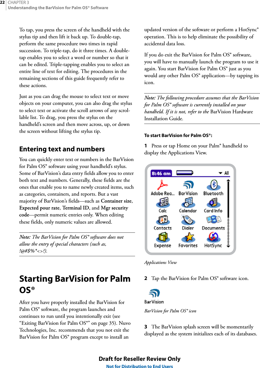 CHAPTER 322Understanding the BarVision for Palm OS® SoftwareDraft for Reseller Review OnlyNot for Distribution to End UsersTo tap, you press the screen of the handheld with the stylus tip and then lift it back up. To double-tap, perform the same procedure two times in rapid succession. To triple-tap, do it three times. A double-tap enables you to select a word or number so that it can be edited. Triple-tapping enables you to select an entire line of text for editing. The procedures in the remaining sections of this guide frequently refer to these actions.Just as you can drag the mouse to select text or move objects on your computer, you can also drag the stylus to select text or activate the scroll arrows of any scrol-lable list. To drag, you press the stylus on the handheld’s screen and then move across, up, or down the screen without lifting the stylus tip.Entering text and numbersYou can quickly enter text or numbers in the BarVision for Palm OS® software using your handheld’s stylus. Some of BarVision’s data entry fields allow you to enter both text and numbers. Generally, these fields are the ones that enable you to name newly created items, such as categories, containers, and reports. But a vast majority of BarVision’s fields—such as Container size, Expected pour rate, Ter mi n a l  ID , and Mgr security code—permit numeric entries only. When editing these fields, only numeric values are allowed.Note: The BarVision for Palm OS® software does not allow the entry of special characters (such as, !@#$%*&lt;&gt;?).Starting BarVision for Palm OS®After you have properly installed the BarVision for Palm OS® software, the program launches and continues to run until you intentionally exit (see “Exiting BarVision for Palm OS®” on page 35). Nuvo Technologies, Inc. recommends that you not exit the BarVision for Palm OS® program except to install an updated version of the software or perform a HotSync® operation. This is to help eliminate the possibility of accidental data loss.If you do exit the BarVision for Palm OS® software, you will have to manually launch the program to use it again. You start BarVision for Palm OS® just as you would any other Palm OS® application—by tapping its icon.Note: The following procedure assumes that the BarVision for Palm OS® software is currently installed on your handheld. If it is not, refer to the BarVision Hardware Installation Guide.To start BarVision for Palm OS®:1Press or tap Home on your Palm® handheld to display the Applications View.Applications View2Tap the BarVision for Palm OS® software icon.BarVision for Palm OS® icon3The BarVision splash screen will be momentarily displayed as the system initializes each of its databases.