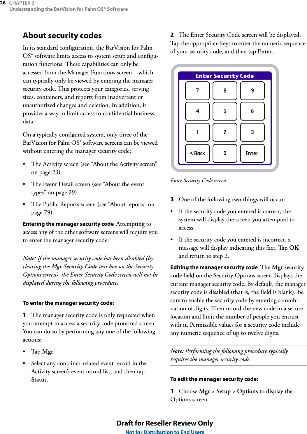 CHAPTER 326Understanding the BarVision for Palm OS® SoftwareDraft for Reseller Review OnlyNot for Distribution to End UsersAbout security codesIn its standard configuration, the BarVision for Palm OS® software limits access to system setup and configu-ration functions. These capabilities can only be accessed from the Manager Functions screen—which can typically only be viewed by entering the manager security code. This protects your categories, serving sizes, containers, and reports from inadvertent or unauthorized changes and deletion. In addition, it provides a way to limit access to confidential business data.On a typically configured system, only three of the BarVision for Palm OS® software screens can be viewed without entering the manager security code:• The Activity screen (see “About the Activity screen” on page 23)• The Event Detail screen (see “About the event types” on page 29)• The Public Reports screen (see “About reports” on page 79)Entering the manager security code  Attempting to access any of the other software screens will require you to enter the manager security code.Note: If the manager security code has been disabled (by clearing the Mgr Security Code text box on the Security Options screen), the Enter Security Code screen will not be displayed during the following procedure.To enter the manager security code:1The manager security code is only requested when you attempt to access a security code protected screen. You can do so by performing any one of the following actions:•Tap Mgr.• Select any container-related event record in the Activity screen’s event record list, and then tap Status.2The Enter Security Code screen will be displayed. Tap the appropriate keys to enter the numeric sequence of your security code, and then tap Enter.Enter Security Code screen3One of the following two things will occur:• If the security code you entered is correct, the system will display the screen you attempted to access.• If the security code you entered is incorrect, a message will display indicating this fact. Tap OK and return to step 2.Editing the manager security code  The Mgr security code field on the Security Options screen displays the current manager security code. By default, the manager security code is disabled (that is, the field is blank). Be sure to enable the security code by entering a combi-nation of digits. Then record the new code in a secure location and limit the number of people you entrust with it. Permissible values for a security code include any numeric sequence of up to twelve digits.Note: Performing the following procedure typically requires the manager security code.To edit the manager security code:1Choose Mgr &gt; Setup &gt; Options to display the Options screen.