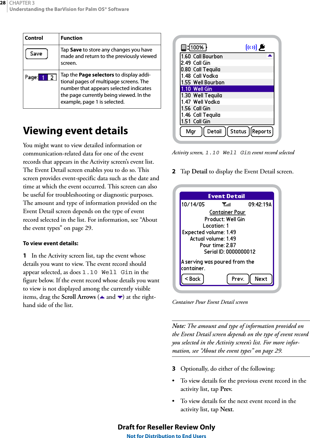 CHAPTER 328Understanding the BarVision for Palm OS® SoftwareDraft for Reseller Review OnlyNot for Distribution to End UsersViewing event detailsYou might want to view detailed information or communication-related data for one of the event records that appears in the Activity screen’s event list. The Event Detail screen enables you to do so. This screen provides event-specific data such as the date and time at which the event occurred. This screen can also be useful for troubleshooting or diagnostic purposes. The amount and type of information provided on the Event Detail screen depends on the type of event record selected in the list. For information, see “About the event types” on page 29.To view event details:1In the Activity screen list, tap the event whose details you want to view. The event record should appear selected, as does 1.10 Well Gin in the figure below. If the event record whose details you want to view is not displayed among the currently visible items, drag the Scroll Arrows ( and  ) at the right-hand side of the list.Activity screen, 1.10 Well Gin event record selected2Tap  Detail to display the Event Detail screen.Container Pour Event Detail screenNote: The amount and type of information provided on the Event Detail screen depends on the type of event record you selected in the Activity screen’s list. For more infor-mation, see “About the event types” on page 29.3Optionally, do either of the following:• To view details for the previous event record in the activity list, tap Prev.• To view details for the next event record in the activity list, tap Next.Tap Save to store any changes you have made and return to the previously viewed screen.Tap the Page selectors to display addi-tional pages of multipage screens. The number that appears selected indicates the page currently being viewed. In the example, page 1 is selected.Control Function