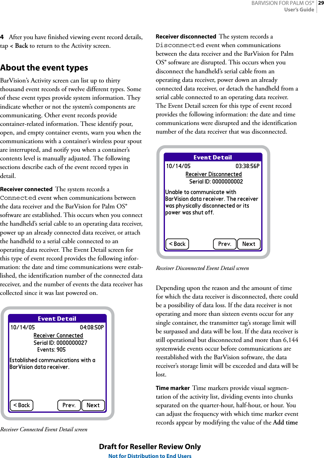 29BARVISION FOR PALM OS®User’s GuideDraft for Reseller Review OnlyNot for Distribution to End Users4After you have finished viewing event record details, tap &lt;Back to return to the Activity screen.About the event typesBarVision’s Activity screen can list up to thirty thousand event records of twelve different types. Some of these event types provide system information. They indicate whether or not the system’s components are communicating. Other event records provide container-related information. These identify pour, open, and empty container events, warn you when the communications with a container’s wireless pour spout are interrupted, and notify you when a container’s contents level is manually adjusted. The following sections describe each of the event record types in detail.Receiver connected  The system records a Connected event when communications between the data receiver and the BarVision for Palm OS® software are established. This occurs when you connect the handheld’s serial cable to an operating data receiver, power up an already connected data receiver, or attach the handheld to a serial cable connected to an operating data receiver. The Event Detail screen for this type of event record provides the following infor-mation: the date and time communications were estab-lished, the identification number of the connected data receiver, and the number of events the data receiver has collected since it was last powered on.Receiver Connected Event Detail screenReceiver disconnected  The system records a Disconnected event when communications between the data receiver and the BarVision for Palm OS® software are disrupted. This occurs when you disconnect the handheld’s serial cable from an operating data receiver, power down an already connected data receiver, or detach the handheld from a serial cable connected to an operating data receiver. The Event Detail screen for this type of event record provides the following information: the date and time communications were disrupted and the identification number of the data receiver that was disconnected.Receiver Disconnected Event Detail screenDepending upon the reason and the amount of time for which the data receiver is disconnected, there could be a possibility of data loss. If the data receiver is not operating and more than sixteen events occur for any single container, the transmitter tag’s storage limit will be surpassed and data will be lost. If the data receiver is still operational but disconnected and more than 6,144 systemwide events occur before communications are reestablished with the BarVision software, the data receiver’s storage limit will be exceeded and data will be lost.Time marker  Time markers provide visual segmen-tation of the activity list, dividing events into chunks separated on the quarter-hour, half-hour, or hour. You can adjust the frequency with which time marker event records appear by modifying the value of the Add time 