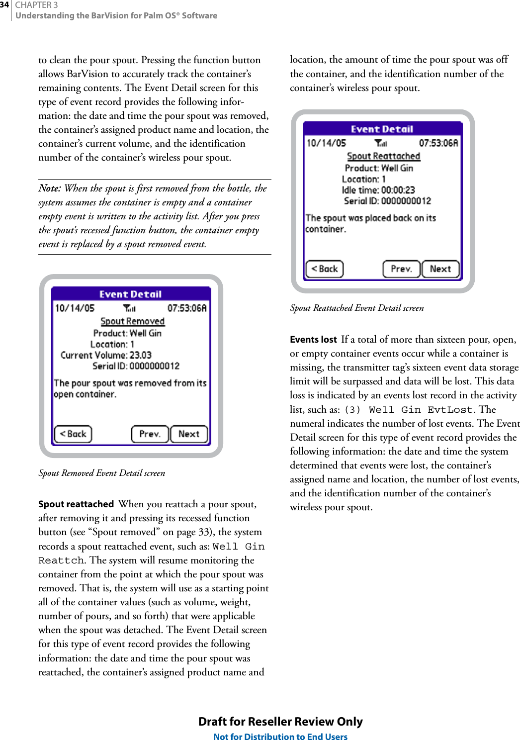 CHAPTER 334Understanding the BarVision for Palm OS® SoftwareDraft for Reseller Review OnlyNot for Distribution to End Usersto clean the pour spout. Pressing the function button allows BarVision to accurately track the container’s remaining contents. The Event Detail screen for this type of event record provides the following infor-mation: the date and time the pour spout was removed, the container’s assigned product name and location, the container’s current volume, and the identification number of the container’s wireless pour spout.Note: When the spout is first removed from the bottle, the system assumes the container is empty and a container empty event is written to the activity list. After you press the spout’s recessed function button, the container empty event is replaced by a spout removed event.Spout Removed Event Detail screenSpout reattached  When you reattach a pour spout, after removing it and pressing its recessed function button (see “Spout removed” on page 33), the system records a spout reattached event, such as: Well Gin Reattch. The system will resume monitoring the container from the point at which the pour spout was removed. That is, the system will use as a starting point all of the container values (such as volume, weight, number of pours, and so forth) that were applicable when the spout was detached. The Event Detail screen for this type of event record provides the following information: the date and time the pour spout was reattached, the container’s assigned product name and location, the amount of time the pour spout was off the container, and the identification number of the container’s wireless pour spout.Spout Reattached Event Detail screenEvents lost  If a total of more than sixteen pour, open, or empty container events occur while a container is missing, the transmitter tag’s sixteen event data storage limit will be surpassed and data will be lost. This data loss is indicated by an events lost record in the activity list, such as: (3) Well Gin EvtLost. The numeral indicates the number of lost events. The Event Detail screen for this type of event record provides the following information: the date and time the system determined that events were lost, the container’s assigned name and location, the number of lost events, and the identification number of the container’s wireless pour spout.