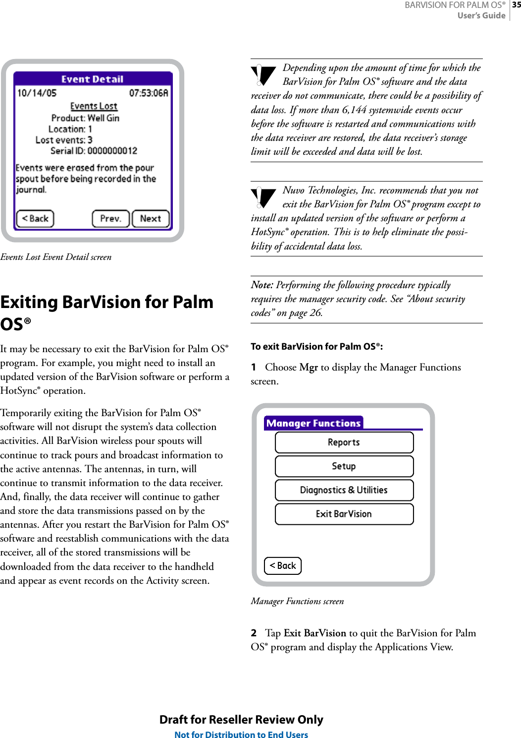 35BARVISION FOR PALM OS®User’s GuideDraft for Reseller Review OnlyNot for Distribution to End UsersEvents Lost Event Detail screenExiting BarVision for Palm OS®It may be necessary to exit the BarVision for Palm OS® program. For example, you might need to install an updated version of the BarVision software or perform a HotSync® operation.Temporarily exiting the BarVision for Palm OS® software will not disrupt the system’s data collection activities. All BarVision wireless pour spouts will continue to track pours and broadcast information to the active antennas. The antennas, in turn, will continue to transmit information to the data receiver. And, finally, the data receiver will continue to gather and store the data transmissions passed on by the antennas. After you restart the BarVision for Palm OS® software and reestablish communications with the data receiver, all of the stored transmissions will be downloaded from the data receiver to the handheld and appear as event records on the Activity screen.Depending upon the amount of time for which the BarVision for Palm OS® software and the data receiver do not communicate, there could be a possibility of data loss. If more than 6,144 systemwide events occur before the software is restarted and communications with the data receiver are restored, the data receiver’s storage limit will be exceeded and data will be lost.Nuvo Technologies, Inc. recommends that you not exit the BarVision for Palm OS® program except to install an updated version of the software or perform a HotSync® operation. This is to help eliminate the possi-bility of accidental data loss.Note: Performing the following procedure typically requires the manager security code. See “About security codes” on page 26.To exit BarVision for Palm OS®:1Choose Mgr to display the Manager Functions screen.Manager Functions screen2Tap  Exit BarVision to quit the BarVision for Palm OS® program and display the Applications View.