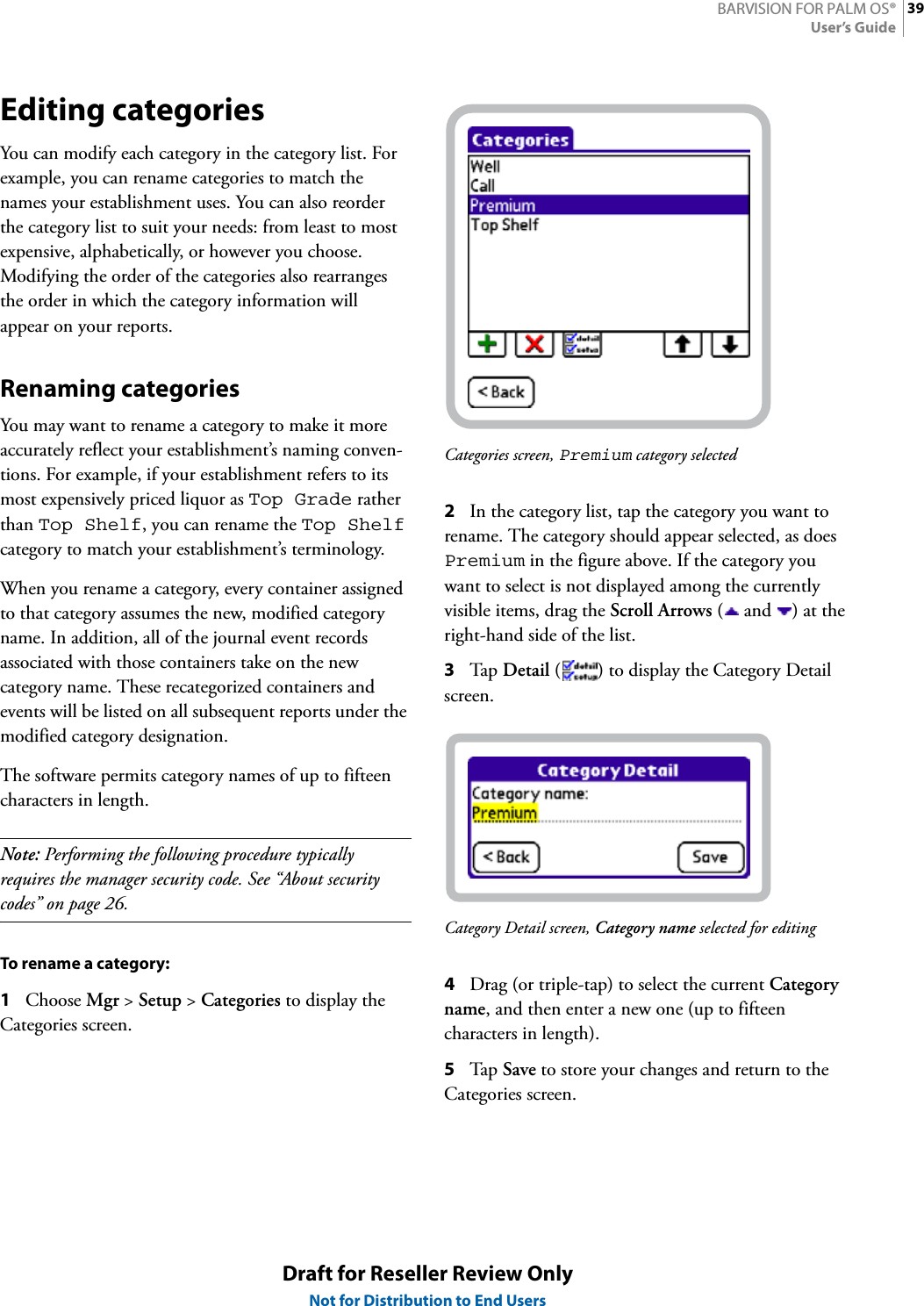 39BARVISION FOR PALM OS®User’s GuideDraft for Reseller Review OnlyNot for Distribution to End UsersEditing categoriesYou can modify each category in the category list. For example, you can rename categories to match the names your establishment uses. You can also reorder the category list to suit your needs: from least to most expensive, alphabetically, or however you choose. Modifying the order of the categories also rearranges the order in which the category information will appear on your reports.Renaming categoriesYou may want to rename a category to make it more accurately reflect your establishment’s naming conven-tions. For example, if your establishment refers to its most expensively priced liquor as Top Grade rather than Top Shelf, you can rename the Top Shelf category to match your establishment’s terminology.When you rename a category, every container assigned to that category assumes the new, modified category name. In addition, all of the journal event records associated with those containers take on the new category name. These recategorized containers and events will be listed on all subsequent reports under the modified category designation.The software permits category names of up to fifteen characters in length.Note: Performing the following procedure typically requires the manager security code. See “About security codes” on page 26.To rename a category:1Choose Mgr &gt; Setup &gt; Categories to display the Categories screen.Categories screen, Premium category selected2In the category list, tap the category you want to rename. The category should appear selected, as does Premium in the figure above. If the category you want to select is not displayed among the currently visible items, drag the Scroll Arrows ( and  ) at the right-hand side of the list.3Tap  Detail ( ) to display the Category Detail screen.Category Detail screen, Category name selected for editing4Drag (or triple-tap) to select the current Category name, and then enter a new one (up to fifteen characters in length).5Tap  Save to store your changes and return to the Categories screen.