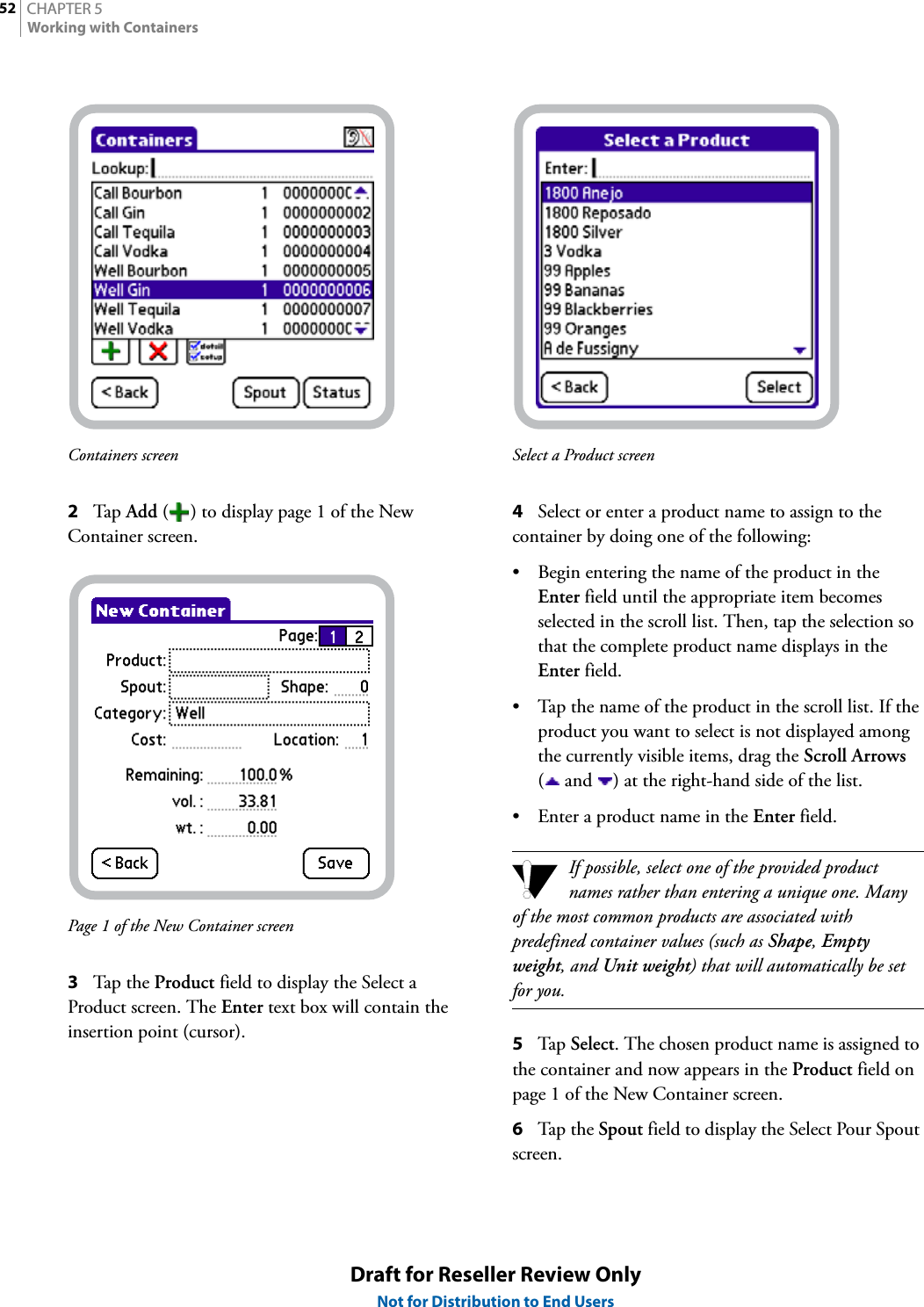 CHAPTER 552Working with ContainersDraft for Reseller Review OnlyNot for Distribution to End UsersContainers screen2Tap  Add ( ) to display page 1 of the New Container screen.Page 1 of the New Container screen3Tap th e  Product field to display the Select a Product screen. The Enter text box will contain the insertion point (cursor).Select a Product screen4Select or enter a product name to assign to the container by doing one of the following:• Begin entering the name of the product in the Enter field until the appropriate item becomes selected in the scroll list. Then, tap the selection so that the complete product name displays in the Enter field.• Tap the name of the product in the scroll list. If the product you want to select is not displayed among the currently visible items, drag the Scroll Arrows (  and  ) at the right-hand side of the list.• Enter a product name in the Enter field.If possible, select one of the provided product names rather than entering a unique one. Many of the most common products are associated with predefined container values (such as Shape, Empty weight, and Unit weight) that will automatically be set for you.5Tap  Select. The chosen product name is assigned to the container and now appears in the Product field on page 1 of the New Container screen.6Tap the Spout field to display the Select Pour Spout screen.