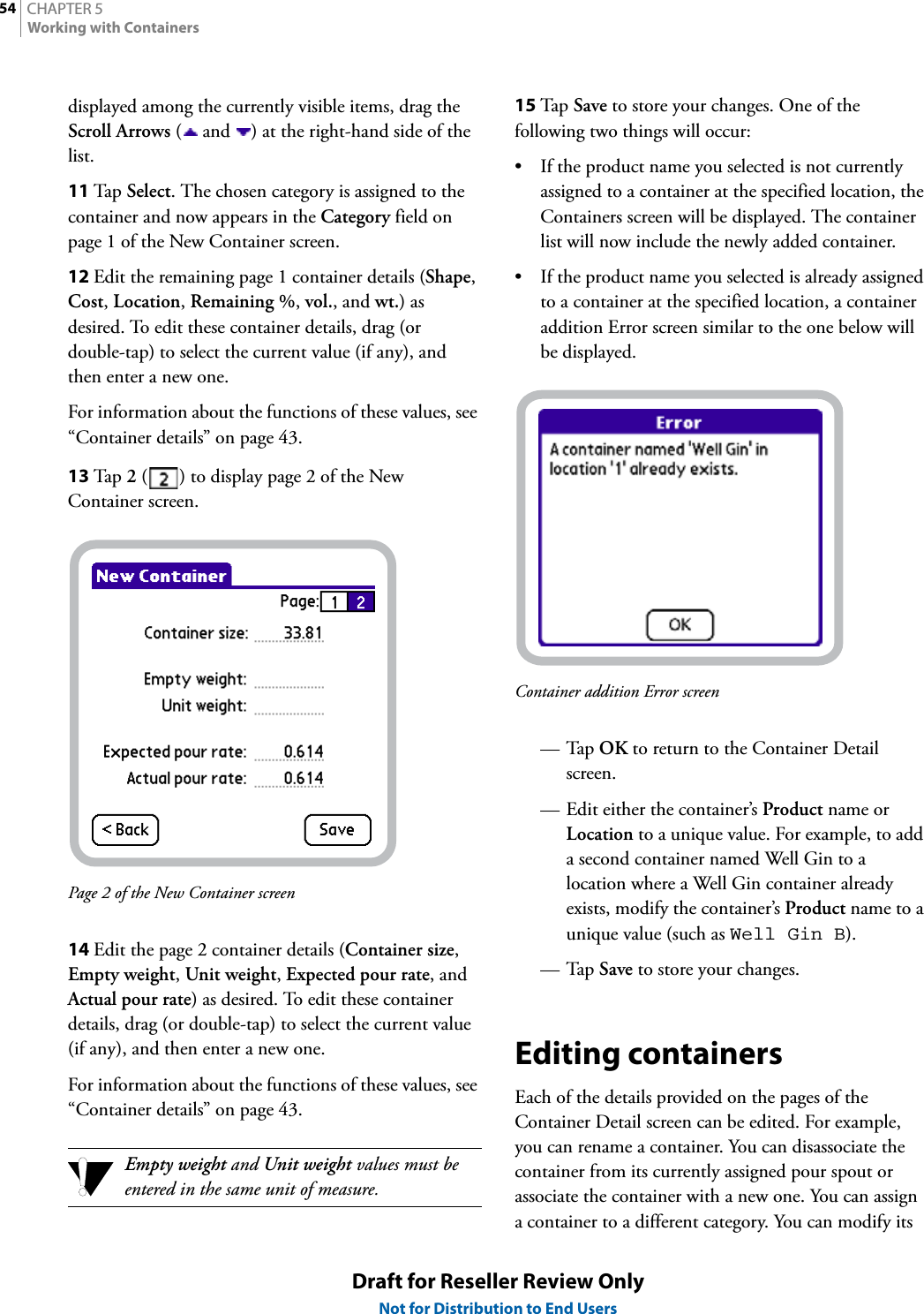 CHAPTER 554Working with ContainersDraft for Reseller Review OnlyNot for Distribution to End Usersdisplayed among the currently visible items, drag the Scroll Arrows (  and  ) at the right-hand side of the list.11 Tap  Select. The chosen category is assigned to the container and now appears in the Category field on page 1 of the New Container screen.12 Edit the remaining page 1 container details (Shape, Cost, Location, Remaining %, vol., and wt.) as desired. To edit these container details, drag (or double-tap) to select the current value (if any), and then enter a new one.For information about the functions of these values, see “Container details” on page 43.13 Tap  2 ( ) to display page 2 of the New Container screen.Page 2 of the New Container screen14 Edit the page 2 container details (Container size, Empty weight, Unit weight, Expected pour rate, and Actual pour rate) as desired. To edit these container details, drag (or double-tap) to select the current value (if any), and then enter a new one.For information about the functions of these values, see “Container details” on page 43.Empty weight and Unit weight values must be entered in the same unit of measure.15 Tap  Save to store your changes. One of the following two things will occur:• If the product name you selected is not currently assigned to a container at the specified location, the Containers screen will be displayed. The container list will now include the newly added container.• If the product name you selected is already assigned to a container at the specified location, a container addition Error screen similar to the one below will be displayed.Container addition Error screen—Tap OK to return to the Container Detail screen.— Edit either the container’s Product name or Location to a unique value. For example, to add a second container named Well Gin to a location where a Well Gin container already exists, modify the container’s Product name to a unique value (such as Well Gin B).—Tap Save to store your changes.Editing containersEach of the details provided on the pages of the Container Detail screen can be edited. For example, you can rename a container. You can disassociate the container from its currently assigned pour spout or associate the container with a new one. You can assign a container to a different category. You can modify its 