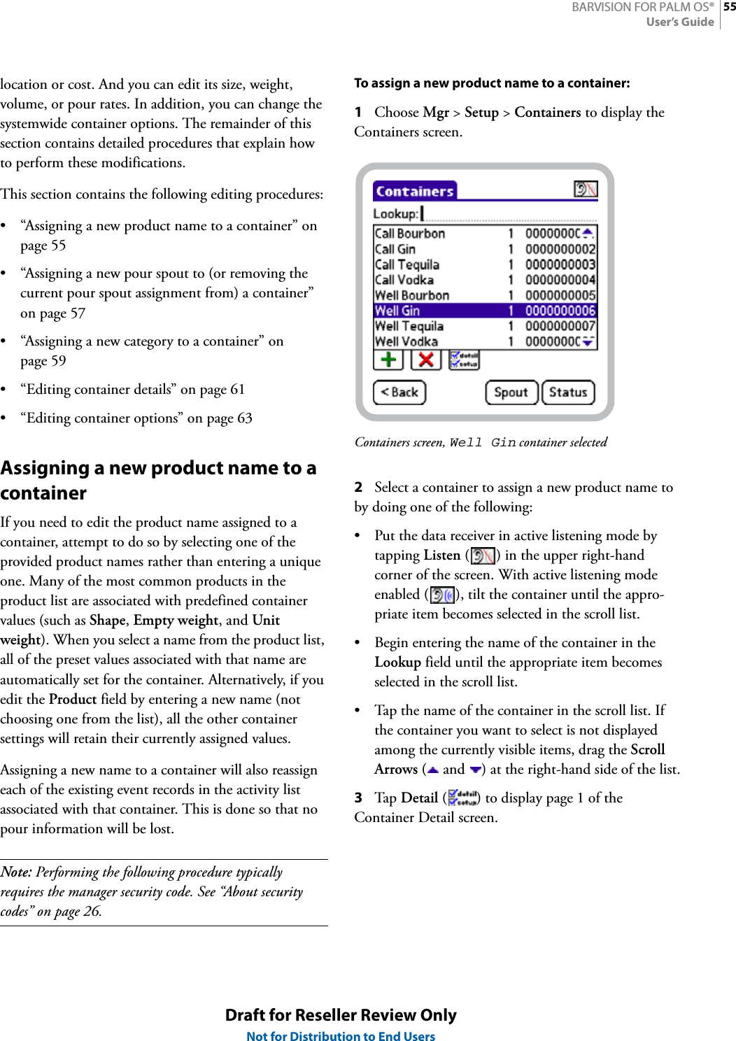55BARVISION FOR PALM OS®User’s GuideDraft for Reseller Review OnlyNot for Distribution to End Userslocation or cost. And you can edit its size, weight, volume, or pour rates. In addition, you can change the systemwide container options. The remainder of this section contains detailed procedures that explain how to perform these modifications.This section contains the following editing procedures:• “Assigning a new product name to a container” on page 55• “Assigning a new pour spout to (or removing the current pour spout assignment from) a container” on page 57• “Assigning a new category to a container” on page 59• “Editing container details” on page 61• “Editing container options” on page 63Assigning a new product name to a containerIf you need to edit the product name assigned to a container, attempt to do so by selecting one of the provided product names rather than entering a unique one. Many of the most common products in the product list are associated with predefined container values (such as Shape, Empty weight, and Unit weight). When you select a name from the product list, all of the preset values associated with that name are automatically set for the container. Alternatively, if you edit the Product field by entering a new name (not choosing one from the list), all the other container settings will retain their currently assigned values.Assigning a new name to a container will also reassign each of the existing event records in the activity list associated with that container. This is done so that no pour information will be lost.Note: Performing the following procedure typically requires the manager security code. See “About security codes” on page 26.To assign a new product name to a container:1Choose Mgr &gt; Setup &gt; Containers to display the Containers screen.Containers screen, Well Gin container selected2Select a container to assign a new product name to by doing one of the following:• Put the data receiver in active listening mode by tapping Listen ( ) in the upper right-hand corner of the screen. With active listening mode enabled ( ), tilt the container until the appro-priate item becomes selected in the scroll list.• Begin entering the name of the container in the Lookup field until the appropriate item becomes selected in the scroll list.• Tap the name of the container in the scroll list. If the container you want to select is not displayed among the currently visible items, drag the Scroll Arrows (  and  ) at the right-hand side of the list.3Tap  Detail ( ) to display page 1 of the Container Detail screen.