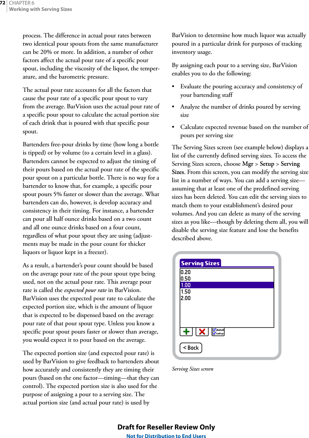 CHAPTER 672Working with Serving SizesDraft for Reseller Review OnlyNot for Distribution to End Usersprocess. The difference in actual pour rates between two identical pour spouts from the same manufacturer can be 20% or more. In addition, a number of other factors affect the actual pour rate of a specific pour spout, including the viscosity of the liquor, the temper-ature, and the barometric pressure.The actual pour rate accounts for all the factors that cause the pour rate of a specific pour spout to vary from the average. BarVision uses the actual pour rate of a specific pour spout to calculate the actual portion size of each drink that is poured with that specific pour spout.Bartenders free-pour drinks by time (how long a bottle is tipped) or by volume (to a certain level in a glass). Bartenders cannot be expected to adjust the timing of their pours based on the actual pour rate of the specific pour spout on a particular bottle. There is no way for a bartender to know that, for example, a specific pour spout pours 5% faster or slower than the average. What bartenders can do, however, is develop accuracy and consistency in their timing. For instance, a bartender can pour all half ounce drinks based on a two count and all one ounce drinks based on a four count, regardless of what pour spout they are using (adjust-ments may be made in the pour count for thicker liquors or liquor kept in a freezer).As a result, a bartender’s pour count should be based on the average pour rate of the pour spout type being used, not on the actual pour rate. This average pour rate is called the expected pour rate in BarVision. BarVision uses the expected pour rate to calculate the expected portion size, which is the amount of liquor that is expected to be dispensed based on the average pour rate of that pour spout type. Unless you know a specific pour spout pours faster or slower than average, you would expect it to pour based on the average.The expected portion size (and expected pour rate) is used by BarVision to give feedback to bartenders about how accurately and consistently they are timing their pours (based on the one factor—timing—that they can control). The expected portion size is also used for the purpose of assigning a pour to a serving size. The actual portion size (and actual pour rate) is used by BarVision to determine how much liquor was actually poured in a particular drink for purposes of tracking inventory usage.By assigning each pour to a serving size, BarVision enables you to do the following:• Evaluate the pouring accuracy and consistency of your bartending staff• Analyze the number of drinks poured by serving size• Calculate expected revenue based on the number of pours per serving sizeThe Serving Sizes screen (see example below) displays a list of the currently defined serving sizes. To access the Serving Sizes screen, choose Mgr &gt; Setup &gt; Serving Sizes. From this screen, you can modify the serving size list in a number of ways. You can add a serving size—assuming that at least one of the predefined serving sizes has been deleted. You can edit the serving sizes to match them to your establishment’s desired pour volumes. And you can delete as many of the serving sizes as you like—though by deleting them all, you will disable the serving size feature and lose the benefits described above.Serving Sizes screen