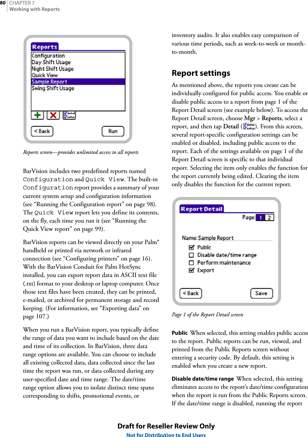 CHAPTER 780Working with ReportsDraft for Reseller Review OnlyNot for Distribution to End UsersReports screen—provides unlimited access to all reportsBarVision includes two predefined reports named Configuration and Quick View. The built-in Configuration report provides a summary of your current system setup and configuration information (see “Running the Configuration report” on page 98). The Quick View report lets you define its contents, on the fly, each time you run it (see “Running the Quick View report” on page 99).BarVision reports can be viewed directly on your Palm® handheld or printed via network or infrared connection (see “Configuring printers” on page 16). With the BarVision Conduit for Palm HotSync installed, you can export report data in ASCII text file (.txt) format to your desktop or laptop computer. Once those text files have been created, they can be printed, e-mailed, or archived for permanent storage and record keeping. (For information, see “Exporting data” on page 107.)When you run a BarVision report, you typically define the range of data you want to include based on the date and time of its collection. In BarVision, three data range options are available. You can choose to include all existing collected data, data collected since the last time the report was run, or data collected during any user-specified date and time range. The date/time range option allows you to isolate distinct time spans corresponding to shifts, promotional events, or inventory audits. It also enables easy comparison of various time periods, such as week-to-week or month-to-month.Report settingsAs mentioned above, the reports you create can be individually configured for public access. You enable or disable public access to a report from page 1 of the Report Detail screen (see example below). To access the Report Detail screen, choose Mgr &gt; Reports, select a report, and then tap Detail ( ). From this screen, several report-specific configuration settings can be enabled or disabled, including public access to the report. Each of the settings available on page 1 of the Report Detail screen is specific to that individual report. Selecting the item only enables the function for the report currently being edited. Clearing the item only disables the function for the current report.Page 1 of the Report Detail screenPublic  When selected, this setting enables public access to the report. Public reports can be run, viewed, and printed from the Public Reports screen without entering a security code. By default, this setting is enabled when you create a new report.Disable date/time range  When selected, this setting eliminates access to the report’s date/time configuration when the report is run from the Public Reports screen. If the date/time range is disabled, running the report 