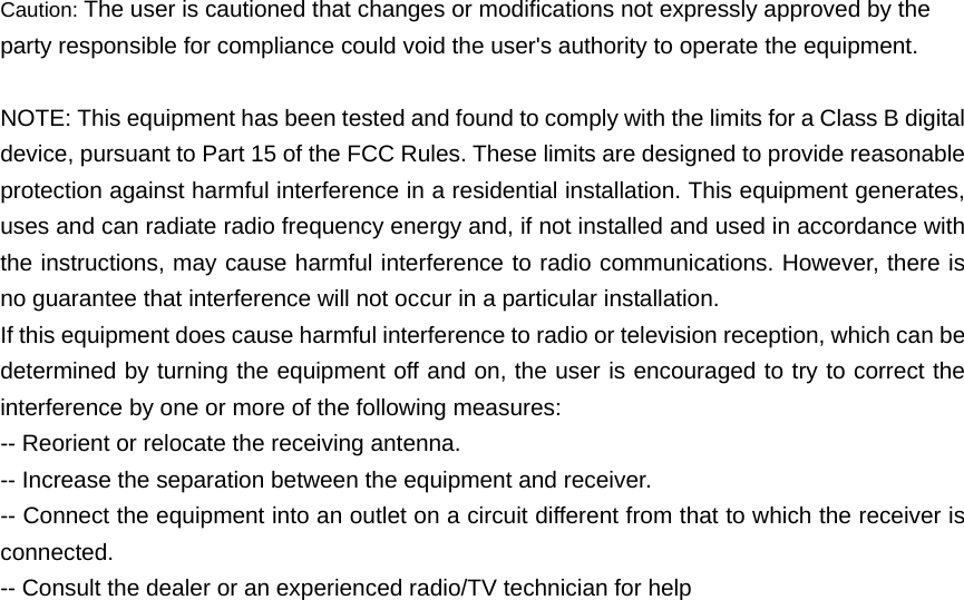 Caution: The user is cautioned that changes or modifications not expressly approved by the party responsible for compliance could void the user's authority to operate the equipment.  NOTE: This equipment has been tested and found to comply with the limits for a Class B digital device, pursuant to Part 15 of the FCC Rules. These limits are designed to provide reasonable protection against harmful interference in a residential installation. This equipment generates, uses and can radiate radio frequency energy and, if not installed and used in accordance with the instructions, may cause harmful interference to radio communications. However, there is no guarantee that interference will not occur in a particular installation.   If this equipment does cause harmful interference to radio or television reception, which can be determined by turning the equipment off and on, the user is encouraged to try to correct the interference by one or more of the following measures:   -- Reorient or relocate the receiving antenna. -- Increase the separation between the equipment and receiver.   -- Connect the equipment into an outlet on a circuit different from that to which the receiver is connected.  -- Consult the dealer or an experienced radio/TV technician for help 