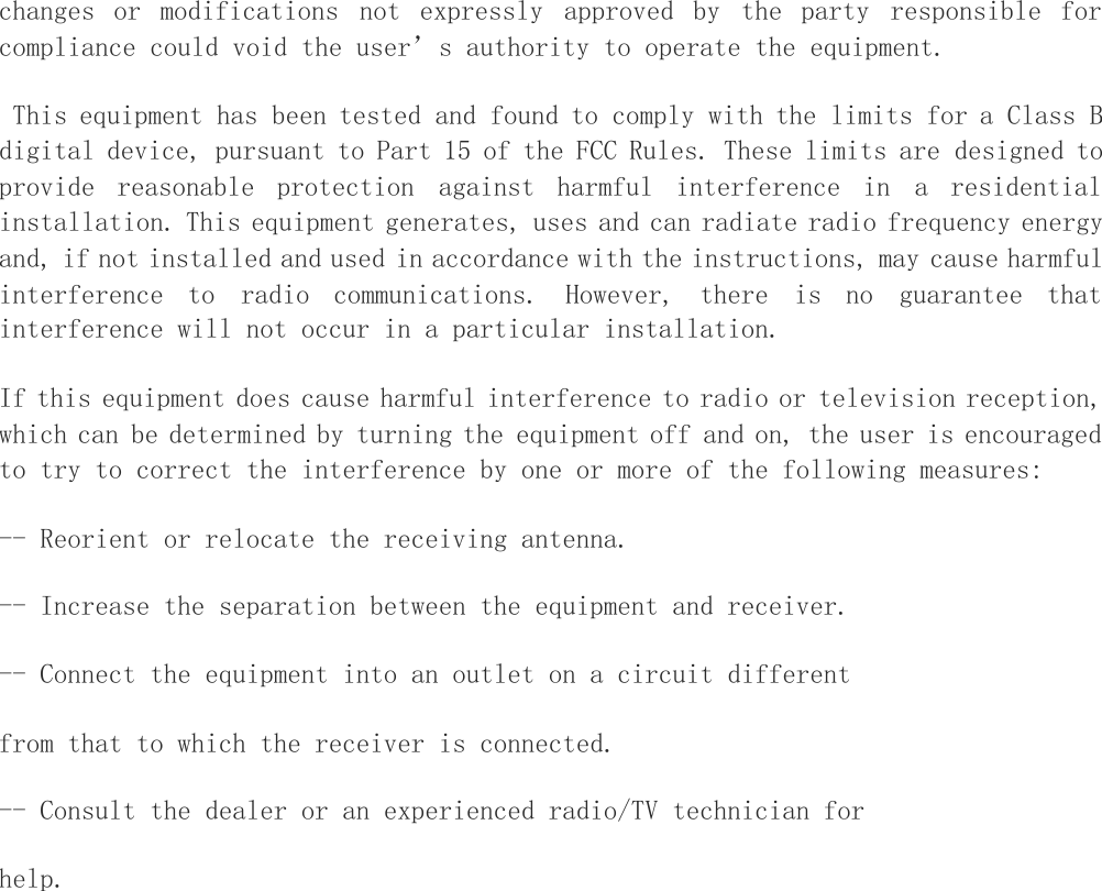 changes or modifications not expressly approved by the party responsible forcompliance could void the user &rsquo; s authority to operate the equipment.This equipment has been tested and found to comply with the limits for a Class Bdigital device, pursuant to Part 15 of the FCC Rules. These limits are designed toprovide reasonable protection against harmful interference in a residentialinstallation. This equipment generates, uses and can radiate radio frequency energyand, if not installed and used in accordance with the instructions, may cause harmfulinterference to radio communications. However, there is no guarantee thatinterference will not occur in a particular installation.If this equipment does cause harmful interference to radio or television reception,which can be determined by turning the equipment off and on, the user is encouragedto try to correct the interference by one or more of the following measures:-- Reorient or relocate the receiving antenna.-- Increase the separation between the equipment and receiver.-- Connect the equipment into an outlet on a circuit differentfrom that to which the receiver is connected.-- Consult the dealer or an experienced radio/TV technician forhelp.