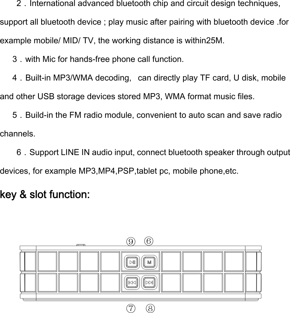 2．International advanced bluetooth chip and circuit design techniques, support all bluetooth device ; play music after pairing with bluetooth device .for example mobile/ MID/ TV, the working distance is within25M.   3．with Mic for hands-free phone call function.    4．Built-in MP3/WMA decoding,  can directly play TF card, U disk, mobile and other USB storage devices stored MP3, WMA format music files.   5．Build-in the FM radio module, convenient to auto scan and save radio channels. 6．Support LINE IN audio input, connect bluetooth speaker through output devices, for example MP3,MP4,PSP,tablet pc, mobile phone,etc. key &amp; slot function: ⑦⑨⑧⑥