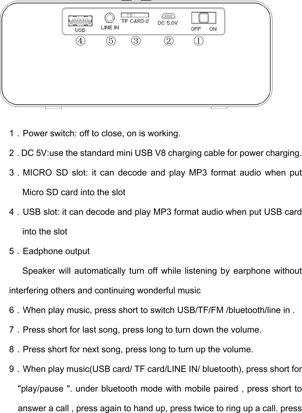 1．Power switch: off to close, on is working. 2．DC 5V:use the standard mini USB V8 charging cable for power charging. 3．MICRO  SD  slot:  it  can  decode  and  play  MP3  format  audio  when  put Micro SD card into the slot 4．USB slot: it can decode and play MP3 format audio when put USB card into the slot 5．Eadphone output       Speaker will automatically turn off while listening by earphone without interfering others and continuing wonderful music 6．When play music, press short to switch USB/TF/FM /bluetooth/line in . 7．Press short for last song, press long to turn down the volume. 8．Press short for next song, press long to turn up the volume. 9．When play music(USB card/ TF card/LINE IN/ bluetooth), press short for &quot;play/pause &quot;. under bluetooth mode with mobile paired , press short to answer a call , press again to hand up, press twice to ring up a call. press ②③ ① ④ ⑤ 