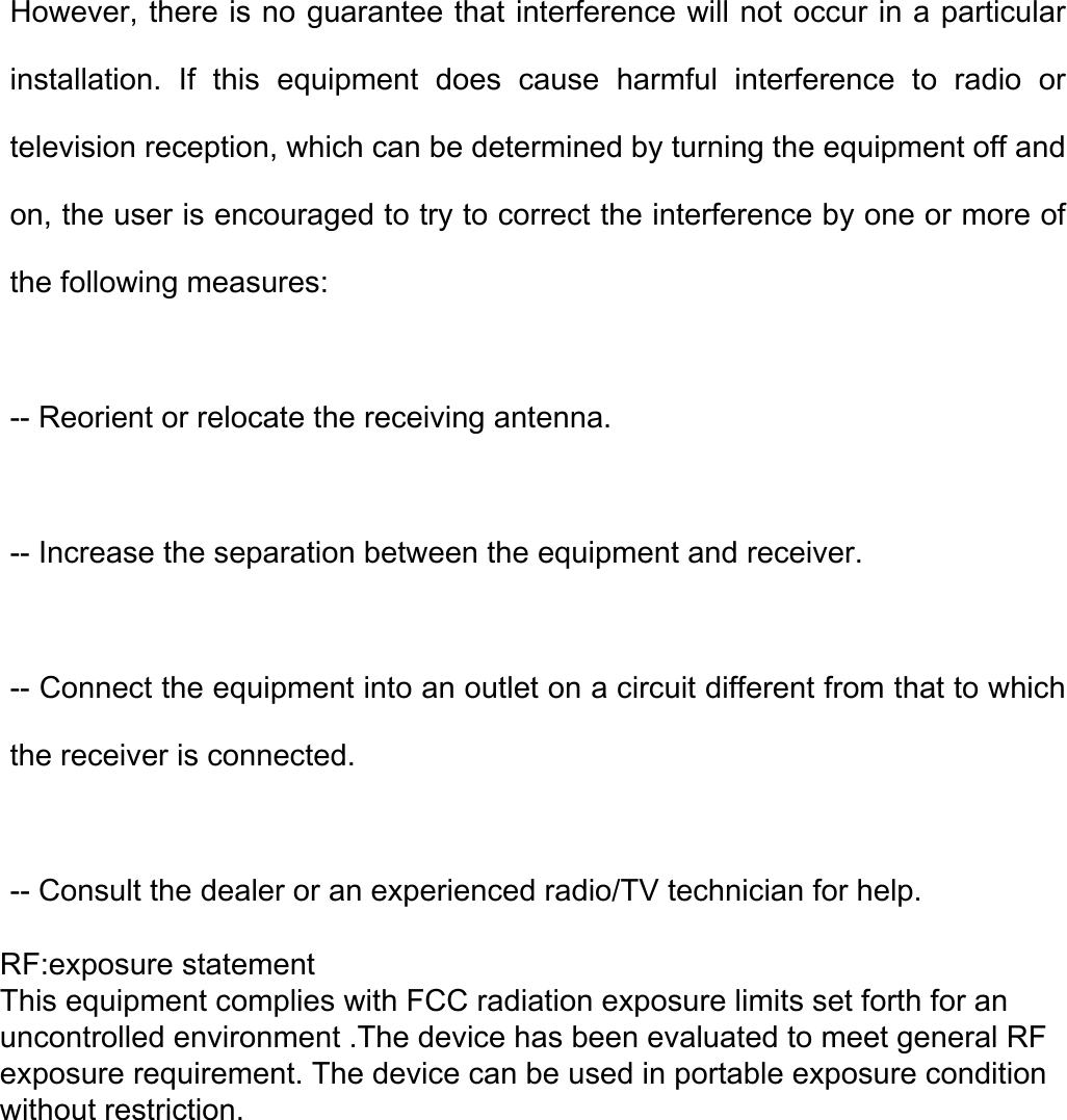 However, there is no guarantee that interference will not occur in a particular installation.  If  this  equipment  does  cause  harmful  interference  to  radio  or television reception, which can be determined by turning the equipment off and on, the user is encouraged to try to correct the interference by one or more of the following measures:   -- Reorient or relocate the receiving antenna. -- Increase the separation between the equipment and receiver. -- Connect the equipment into an outlet on a circuit different from that to which the receiver is connected.   -- Consult the dealer or an experienced radio/TV technician for help. RF:exposure statementThis equipment complies with FCC radiation exposure limits set forth for an uncontrolled environment .The device has been evaluated to meet general RF exposure requirement. The device can be used in portable exposure condition without restriction.
