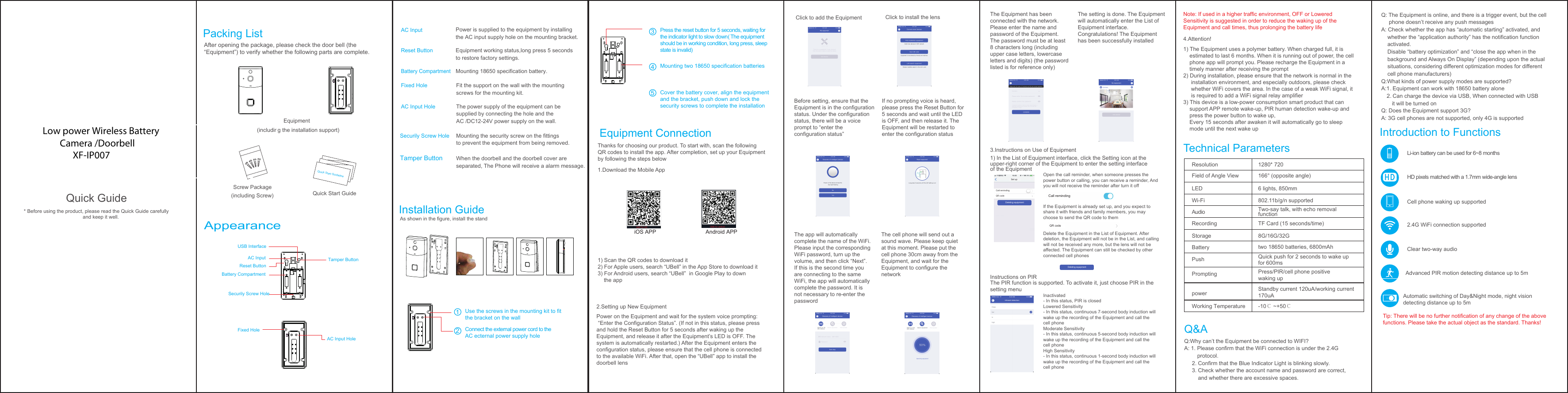 Call remindingQR codeSet upCall remindingQR code删除设备Deleting equipment删除设备Deleting equipmentUSB InterfaceTamper ButtonAC InputReset ButtonBattery CompartmentFixed HoleAC Input HoleSecurily Screw HoleiOS APP Android APPQuick Guide* Before using the product, please read the Quick Guide carefully   and keep it well. After opening the package, please check the door bell (the &ldquo;Equipment&rdquo;) to verify whether the following parts are complete.Equipment (including the installation support)Screw Package(including Screw)Power is supplied to the equipment by installing the AC input supply hole on the mounting bracket. ResolutionField of Angle ViewLEDWi-FiAudioRecordingStorageBatteryPushPromptingpowerWorking TemperatureTip: There will be no further notification of any change of the above functions. Please take the actual object as the standard. Thanks!  Li-ion battery can be used for 6~8 monthsHD pixels matched with a 1.7mm wide-angle lensCell phone waking up supported2.4G WiFi connection supportedClear two-way audioAdvanced PIR motion detecting distance up to 5mAutomatic switching of Day&amp;Night mode, night vision detecting distance up to 5mPress/PIR/cell phone positive waking uptwo 18650 batteries, 6800mAhStandby current 120uA/working current170uA-10℃ ~+50℃Quick push for 2 seconds to wake upfor 600ms8G/16G/32GTF Card (15 seconds/time)Two-say talk, with echo removal function802.11b/g/n supported6 lights, 850mm166&deg; (opposite angle)1280* 720Thanks for choosing our product. To start with, scan the following QR codes to install the app. After completion, set up your Equipmentby following the steps below1.Download the Mobile App1) Scan the QR codes to download it2) For Apple users, search &ldquo;UBell&rdquo; in the App Store to download it3) For Android users, search &ldquo;UBell&rdquo;  in Google Play to down    the app2.Setting up New Equipment Click to add the EquipmentBefore setting, ensure that the Equipment is in the configuration status. Under the configuration status, there will be a voice prompt to &ldquo;enter the configuration status&rdquo;The app will automatically complete the name of the WiFi. Please input the corresponding WiFi password, turn up the volume, and then click &ldquo;Next&rdquo;. If this is the second time you are connecting to the same WiFi, the app will automatically complete the password. It is not necessary to re-enter the passwordThe cell phone will send out a sound wave. Please keep quiet at this moment. Please put the cell phone 30cm away from the Equipment, and wait for the Equipment to configure the networkIf no prompting voice is heard, please press the Reset Button for 5 seconds and wait until the LED is OFF, and then release it. TheEquipment will be restarted to enter the configuration statusThe Equipment has been connected with the network. Please enter the name and password of the Equipment. The password must be at least 8 characters long (including upper case letters, lowercase letters and digits) (the password listed is for reference only)3.Instructions on Use of Equipment4.Attention!1) The Equipment uses a polymer battery. When charged full, it is     estimated to last 6 months. When it is running out of power, the cell     phone app will prompt you. Please recharge the Equipment in a     timely manner after receiving the prompt2) During installation, please ensure that the network is normal in the      installation environment, and especially outdoors, please check      whether WiFi covers the area. In the case of a weak WiFi signal, it      is required to add a WiFi signal relay amplifier3) This device is a low-power consumption smart product that can     support APP remote wake-up, PIR human detection wake-up and     press the power button to wake up,    Every 15 seconds after awaken it will automatically go to sleep     mode until the next wake upInstructions on PIR1) In the List of Equipment interface, click the Setting icon at the upper-right corner of the Equipment to enter the setting interface of the EquipmentThe PIR function is supported. To activate it, just choose PIR in the setting menuOpen the call reminder, when someone presses the power button or calling, you can receive a reminder, And you will not receive the reminder after turn it offIf the Equipment is already set up, and you expect to share it with friends and family members, you may choose to send the QR code to themDelete the Equipment in the List of Equipment. After deletion, the Equipment will not be in the List, and calling will not be received any more, but the lens will not be affected. The Equipment can still be checked by other connected cell phonesInactivated- In this status, PIR is closedLowered Sensitivity - In this status, continuous 7-second body induction will wake up the recording of the Equipment and call the cell phoneModerate Sensitivity - In this status, continuous 5-second body induction will wake up the recording of the Equipment and call the cell phoneHigh Sensitivity - In this status, continuous 1-second body induction will wake up the recording of the Equipment and call thecell phoneThe setting is done. The Equipment will automatically enter the List ofEquipment interface.Congratulations! The Equipment has been successfully installedNote: If used in a higher traffic environment, OFF or Lowered Sensitivity is suggested in order to reduce the waking up of the Equipment and call times, thus prolonging the battery lifeClick to install the lensPower on the Equipment and wait for the system voice prompting: &ldquo;Enter the Configuration Status&rdquo;. (If not in this status, please press and hold the Reset Button for 5 seconds after waking up the Equipment, and release it after the Equipment&rsquo;s LED is OFF. The system is automatically restarted.) After the Equipment enters the configuration status, please ensure that the cell phone is connected to the available WiFi. After that, open the &ldquo;UBell&rdquo; app to install the doorbell lensAs shown in the figure, install the standQuick Start GuideAC InputSecurily Screw HoleReset ButtonBattery CompartmentFixed HoleAC Input HolePacking List Equipment Connection Introduction to FunctionsQ&amp;AQ:Why can&rsquo;t the Equipment be connected to WIFI?A: 1. Please confirm that the WiFi connection is under the 2.4G         protocol.      2. Confirm that the Blue Indicator Light is blinking slowly.     3. Check whether the account name and password are correct,          and whether there are excessive spaces. Q: The Equipment is online, and there is a trigger event, but the cell      phone doesn&rsquo;t receive any push messagesA: Check whether the app has &ldquo;automatic starting&rdquo; activated, and     whether the &ldquo;application authority&rdquo; has the notification function     activated.      Disable &ldquo;battery optimization&rdquo; and &ldquo;close the app when in the     background and Always On Display&rdquo; (depending upon the actual     situations, considering different optimization modes for different     cell phone manufacturers)Q:What kinds of power supply modes are supported?A:1..Equipment can work with 18650 battery alone    2Can charge the device via USB, When connected with USB        it will be turned onQ: Does the Equipment support 3G?A: 3G cell phones are not supported, only 4G is supportedTechnical ParametersAppearanceEquipment working status,long press 5 seconds to restore factory settings.The power supply of the equipment can be supplied by connecting the hole and the AC /DC12-24V power supply on the wall.Mounting the security screw on the fittings to prevent the equipment from being removed.Tamper Button When the doorbell and the doorbell cover are separated, The Phone will receive a alarm message.Mounting 18650 specification battery.Fit the support on the wall with the mounting screws for the mounting kit.Quick Start GuidelineInstallation GuideUse the screws in the mounting kit to fitthe bracket on the wallConnect the external power cord to theAC ecternal power supply hole21Cover the battery cover, align the equipmentand the bracket, push down and lock thesecurity screws to complete the installationPress the reset button for 5 seconds, waiting for the indicator light to slow down(The equipment should be in working condition, long press, sleep state is invalid)35Mounting two 18650 specification batteries4Low power Wireless Battery        Camera /Doorbell              XF-IP007