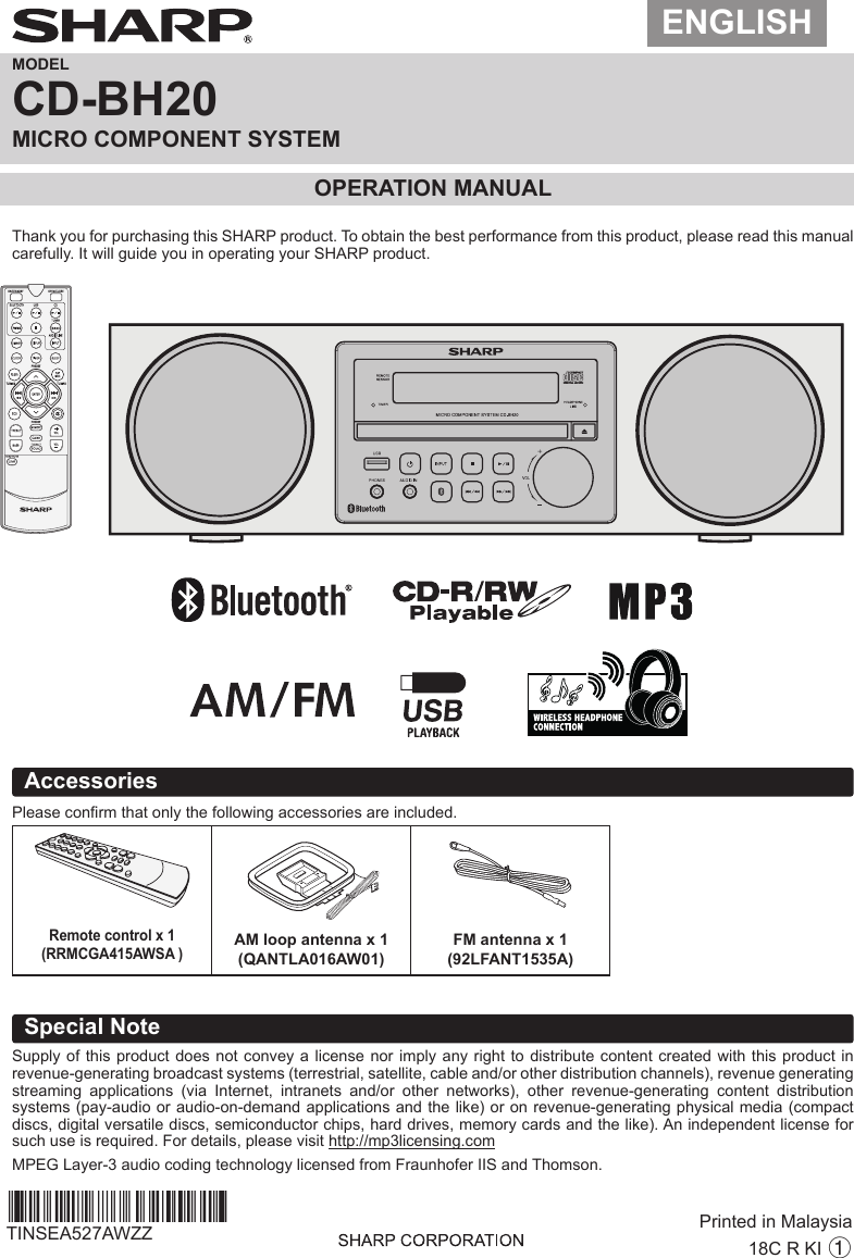 ENGLISHMODELCD-BH20MICRO COMPONENT SYSTEMOPERATION MANUALAccessoriesPlease conrm that only the following accessories are included.Special NoteSupply of this product does not convey a license nor imply any right to distribute content created with this product in revenue-generating broadcast systems (terrestrial, satellite, cable and/or other distribution channels), revenue generating streaming  applications  (via  Internet,  intranets  and/or  other  networks),  other  revenue-generating  content  distribution systems (pay-audio or audio-on-demand applications and the like) or on revenue-generating physical media (compact discs, digital versatile discs, semiconductor chips, hard drives, memory cards and the like). An independent license for such use is required. For details, please visit http://mp3licensing.comMPEG Layer-3 audio coding technology licensed from Fraunhofer IIS and Thomson.Remote control x 1(RRMCGA415AWSA )AM loop antenna x 1(QANTLA016AW01)FM antenna x 1(92LFANT1535A)18C R KI 1Printed in MalaysiaTINSEA527AWZZBarcodesofthttp://www.barcodesoft.com Barcode  Symbology:   Code  93 ;     Font Facename:  Code93M Data To Encode:  TINSEA527AWZZ Point Size 8 :     *TINSEA527AWZZAX*| Point Size 10 :     *TINSEA527AWZZAX*| Point Size 12 :     *TINSEA527AWZZAX*| Point Size 14 :     *TINSEA527AWZZAX*|Thank you for purchasing this SHARP product. To obtain the best performance from this product, please read this manual carefully. It will guide you in operating your SHARP product.