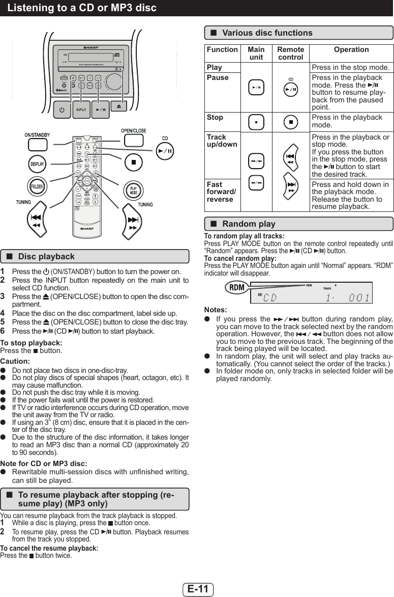 E-11 ■Disc playback1  Press the  (ON/STANDBY) button to turn the power on.2  Press  the  INPUT  button  repeatedly  on  the  main  unit  to select CD function.3  Press the   (OPEN/CLOSE) button to open the disc com-partment.4  Place the disc on the disc compartment, label side up.5  Press the   (OPEN/CLOSE) button to close the disc tray.6  Press the  / (CD  /) button to start playback.To stop playback:Press the   button.Caution: ●Do not place two discs in one-disc-tray. ●Do not play discs of special shapes (heart, octagon, etc). It may cause malfunction. ●Do not push the disc tray while it is moving. ●If the power fails wait until the power is restored. ●If TV or radio interference occurs during CD operation, move the unit away from the TV or radio. ●If using an 3” (8 cm) disc, ensure that it is placed in the cen-ter of the disc tray. ●Due to the structure of the disc information, it takes longer to read an MP3 disc than a normal CD (approximately 20 to 90 seconds).Note for CD or MP3 disc: ●Rewritable multi-session discs with unnished writing, can still be played.  ■To resume playback after stopping (re-sume play) (MP3 only)You can resume playback from the track playback is stopped.1  While a disc is playing, press the   button once. 2  To resume play, press the CD  / button. Playback resumes from the track you stopped.To cancel the resume playback:Press the   button twice. ■Various disc functionsFunction Main unitRemote controlOperationPlay Press in the stop mode.Pause Press in the playback mode. Press the  / button to resume play-back from the paused point.Stop Press in the playback mode.Track up/downPress in the playback or stop mode.If you press the button in the stop mode, press the  / button to start the desired track.Fast forward/reversePress and hold down in the playback mode.Release the button to resume playback. ■Random playTo random play all tracks:Press PLAY MODE  button on  the  remote  control  repeatedly  until “Random” appears. Press the  / (CD  /) button.To cancel random play:Press the PLAY MODE button again until “Normal” appears. “RDM” indicator will disappear.Notes: ●If  you  press  the    button  during  random  play, you can move to the track selected next by the random operation. However, the   button does not allow you to move to the previous track. The beginning of the track being played will be located. ●In random play, the unit will select and play tracks au-tomatically. (You cannot select the order of the tracks.) ●In folder mode on, only tracks in selected folder will be played randomly.Listening to a CD or MP3 disc