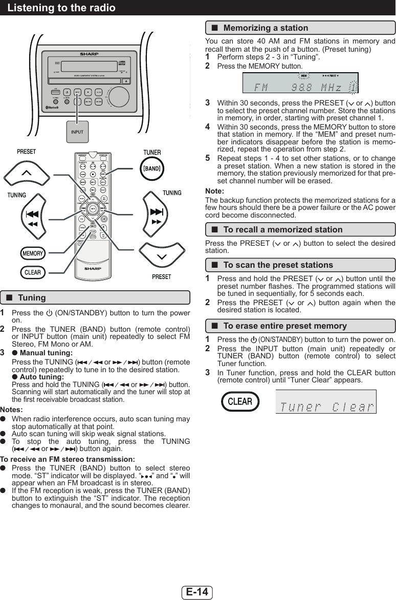 E-14Listening to the radio ■Tuning1  Press  the    (ON/STANDBY) button  to  turn  the power on.2  Press  the  TUNER  (BAND)  button  (remote  control) or  INPUT  button  (main  unit)  repeatedly  to  select  FM Stereo, FM Mono or AM.3  ● Manual tuning:Press the TUNING (  or  ) button (remote control) repeatedly to tune in to the desired station.● Auto tuning:Press and hold the TUNING (  or  ) button. Scanning will start automatically and the tuner will stop at the rst receivable broadcast station.Notes: ●When radio interference occurs, auto scan tuning may stop automatically at that point. ●Auto scan tuning will skip weak signal stations. ●To  stop  the  auto  tuning,  press  the  TUNING ( or  ) button again.To receive an FM stereo transmission: ●Press  the  TUNER  (BAND)  button  to  select  stereo mode. “ST” indicator will be displayed. “ ” and “ ” will appear when an FM broadcast is in stereo. ●If the FM reception is weak, press the TUNER (BAND) button to extinguish  the  “ST”  indicator. The reception changes to monaural, and the sound becomes clearer. ■Memorizing a stationYou  can  store  40  AM  and  FM  stations  in  memory  and recall them at the push of a button. (Preset tuning)1  Perform steps 2 - 3 in “Tuning”.2  Press the MEMORY button.3  Within 30 seconds, press the PRESET (  or  ) button to select the preset channel number. Store the stations in memory, in order, starting with preset channel 1.4  Within 30 seconds, press the MEMORY button to store that station in memory. If the “MEM” and preset num-ber indicators  disappear  before  the  station  is  memo-rized, repeat the operation from step 2.5  Repeat steps 1 - 4 to set other stations, or to change a preset station.  When a new station is  stored  in the memory, the station previously memorized for that pre-set channel number will be erased.Note:The backup function protects the memorized stations for a few hours should there be a power failure or the AC power cord become disconnected. ■To recall a memorized stationPress the PRESET (  or  ) button to select the desired station. ■To scan the preset stations1  Press and hold the PRESET (  or  ) button until the preset number ashes. The programmed stations will be tuned in sequentially, for 5 seconds each.2  Press  the  PRESET  (   or  )  button  again  when  the desired station is located. ■To erase entire preset memory1  Press the  (ON/STANDBY) button to turn the power on.2  Press  the  INPUT  button  (main  unit)  repeatedly  or TUNER  (BAND)  button  (remote  control)  to  select Tuner function.3  In  Tuner function,  press  and  hold  the  CLEAR  button (remote control) until “Tuner Clear” appears.