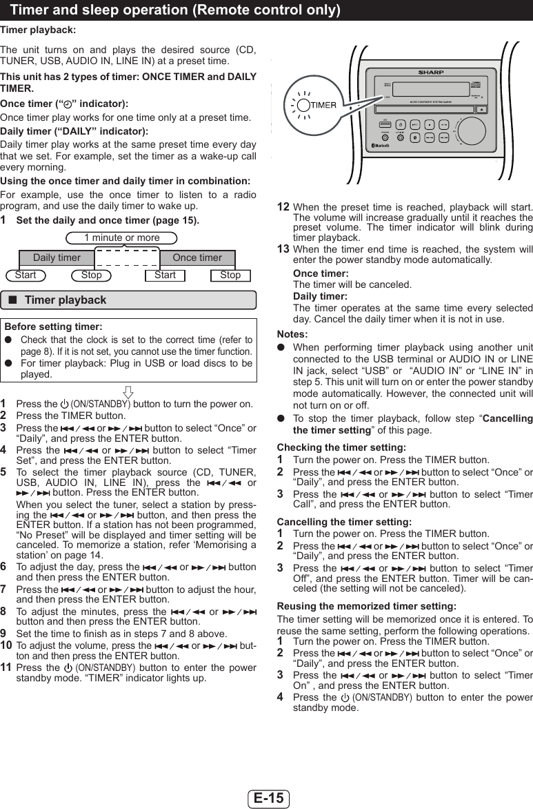 E-15Timer playback:The  unit  turns  on  and  plays  the  desired  source  (CD, TUNER, USB, AUDIO IN, LINE IN) at a preset time.This unit has 2 types of timer: ONCE TIMER and DAILY TIMER.Once timer (“ ” indicator):Once timer play works for one time only at a preset time.Daily timer (“DAILY” indicator):Daily timer play works at the same preset time every day that we set. For example, set the timer as a wake-up call every morning.Using the once timer and daily timer in combination:For  example,  use  the  once  timer  to  listen  to  a  radio program, and use the daily timer to wake up.1  Set the daily and once timer (page 15).1 minute or moreDaily timer Once timerStop StartStart Stop ■Timer playbackBefore setting timer: ●Check that  the  clock  is  set  to  the  correct  time  (refer  to page 8). If it is not set, you cannot use the timer function. ●For timer playback: Plug in USB  or load discs to be played.1  Press the  (ON/STANDBY) button to turn the power on.2  Press the TIMER button.3  Press the   or   button to select “Once” or “Daily”, and press the ENTER button.4  Press  the    or    button  to  select  “Timer Set”, and press the ENTER button.5  To  select  the  timer  playback  source  (CD,  TUNER, USB,  AUDIO  IN,  LINE  IN),  press  the    or  button. Press the ENTER button.When you select the tuner, select a station by press-ing the   or   button, and then press the ENTER button. If a station has not been programmed, “No Preset” will be displayed and timer setting will be canceled. To memorize a station, refer ‘Memorising a station’ on page 14.6  To adjust the day, press the   or   button and then press the ENTER button.7  Press the   or   button to adjust the hour, and then press the ENTER button.8  To  adjust  the  minutes,  press  the    or   button and then press the ENTER button.9  Set the time to nish as in steps 7 and 8 above.10 To adjust the volume, press the   or   but-ton and then press the ENTER button. 11 Press  the   (ON/STANDBY)  button  to  enter  the  power standby mode. “TIMER” indicator lights up.12 When  the  preset  time is reached, playback will start. The volume will increase gradually until it reaches the preset  volume.  The  timer  indicator  will  blink  during timer playback. 13 When  the  timer  end time  is  reached,  the  system  will enter the power standby mode automatically.Once timer:The timer will be canceled.Daily timer:The  timer  operates  at  the  same  time  every  selected day. Cancel the daily timer when it is not in use.Notes: ●When  performing  timer  playback  using  another  unit connected to the USB terminal or AUDIO  IN or LINE IN jack, select “USB”  or    “AUDIO  IN”  or  “LINE IN” in step 5. This unit will turn on or enter the power standby mode automatically. However, the connected unit will not turn on or off. ●To  stop  the  timer  playback,  follow  step  “Cancelling the timer setting” of this page.Checking the timer setting:1  Turn the power on. Press the TIMER button.2  Press the   or   button to select “Once” or “Daily”, and press the ENTER button.3  Press  the    or    button  to  select  “Timer Call”, and press the ENTER button.Cancelling the timer setting:1  Turn the power on. Press the TIMER button.2  Press the   or   button to select “Once” or “Daily”, and press the ENTER button.3  Press  the    or    button  to  select  “Timer Off”, and press the ENTER button. Timer will be can-celed (the setting will not be canceled).Reusing the memorized timer setting:The timer setting will be memorized once it is entered. To reuse the same setting, perform the following operations.1  Turn the power on. Press the TIMER button.2  Press the   or   button to select “Once” or “Daily”, and press the ENTER button.3  Press  the    or    button  to  select  “Timer On” , and press the ENTER button.4  Press  the   (ON/STANDBY)  button  to  enter  the  power standby mode.Timer and sleep operation (Remote control only)