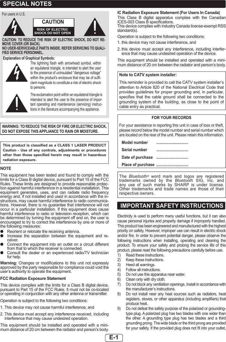 E-1Explanation of Graphical Symbols:The  lightning  ash  with  arrowhead  symbol,  within an equilateral triangle, is intended to alert the user to the presence of uninsulated “dangerous voltage” within the product’s enclosure that may be of suf-cient magnitude to constitute a risk of electric shock to persons.The exclamation point within an equilateral triangle is intended to alert the user to the presence of impor-tant operating and maintenance (servicing) instruc-tions in the literature accompanying the appliance.CAUTION: TO REDUCE THE RISK OF ELECTRIC SHOCK, DO NOT RE-MOVE COVER (OR BACK).NO USER-SERVICEABLE PARTS INSIDE. REFER SERVICING TO QUALI-FIED SERVICE PERSONNEL.CAUTIONRISK OF ELECTRIC SHOCK DO NOT OPENFor users in U.S.WARNING: TO REDUCE THE RISK OF FIRE OR ELECTRIC SHOCK, DO NOT EXPOSE THIS APPLIANCE TO RAIN OR MOISTURE.This product is classied as a CLASS  1 LASER PRODUCT Caution - Use of any controls, adjustments or procedures other than those  specied  herein  may  result  in  hazardous radiation exposure.NOTEThis equipment has been tested and found to comply with the limits for a Class B digital device, pursuant to Part 15 of the FCC Rules. These limits are designed to provide reasonable protec-tion against harmful interference in a residential installation. This equipment  generates,  uses,  and  can  radiate  radio  frequency energy and, if not installed and used in accordance with the in-structions, may cause harmful interference to radio communica-tions. However, there is no guarantee that interference will not occur in a particular installation. If this equipment does cause harmful interference to radio or television reception, which can be determined by turning the equipment off and on, the user is encouraged to try to correct the interference by one or more of the following measures: ●Reorient or relocate the receiving antenna. ●Increase  the  separation  between  the  equipment  and  re-ceiver. ●Connect the  equipment into an outlet on a circuit  different from that to which the receiver is connected. ●Consult  the  dealer  or  an  experienced  radio/TV  technician for help.Warning:  Changes  or  modications  to  this  unit  not  expressly approved by the party responsible for compliance could void the user’s authority to operate the equipment.FCC Radiation Exposure StatementThis device complies with the limits for a Class B digital device, pursuant to Part 15 of the FCC Rules. It must not be co-located or operating in conjunction with any other antenna or transmitter.Operation is subject to the following two conditions:1.  This device may not cause harmful interference, and2.  This device must accept any interference received, including interference that may cause undesired operation.This equipment should be installed  and  operated  with  a  mini-mum distance of 20 cm between the radiator and person’s body.IC Radiation Exposure Statement (For Users In Canada)This  Class  B  digital  apparatus  complies  with  the  Canadian ICES-003 Class B specications.This device complies with Industry Canada license-exempt RSS standard(s). Operation is subject to the following two conditions:1.  this device may not cause interference, and2.   this device  must accept  any  interference, including  interfer-ence that may cause undesired operation of the device.This equipment should be installed  and  operated  with  a  mini-mum distance of 20 cm between the radiator and person’s body.Note to CATV system installer:This reminder is provided to call the CATV system installer’s attention to Article 820 of the  National Electrical Code that provides guidelines for proper grounding  and, in particular, species  that  the  cable  ground  shall  be  connected  to  the grounding  system  of  the  building,  as  close  to  the  point  of cable entry as practical.FOR YOUR RECORDSFor your assistance in reporting this unit in case of loss or theft, please record below the model number and serial number which are located on the rear of the unit. Please retain this information.  Model number  ..............................  Serial number  ..............................  Date of purchase  ..............................  Place of purchase  ..............................The  Bluetooth®  word  mark  and  logos  are  registered trademarks  owned  by  the  Bluetooth  SIG,  Inc.  and any  use  of  such  marks  by  SHARP  is  under  license. Other  trademarks  and  trade  names  are  those  of  their respective owners.SPECIAL NOTESElectricity is used to perform many useful functions, but it can also cause personal injuries and property damage if improperly handled. This product has been engineered and manufactured with the highest priority on safety. However, improper use can result in electric shock and/or re. In order to prevent potential danger, please observe the following  instructions  when  installing,  operating  and  cleaning  the product. To  ensure  your  safety  and  prolong  the  service  life  of  this product, please read the following precautions carefully before use.1)  Read these instructions.2)  Keep these instructions.3)  Heed all warnings.4)  Follow all instructions.5)  Do not use this apparatus near water.6)  Clean only with dry cloth. 7)  Do not block any ventilation openings. Install in accordance with the manufacturer’s instructions.8)  Do  not  install  near  any  heat  sources  such  as  radiators,  heat registers, stoves, or other apparatus (including ampliers) that produce heat.9)  Do not defeat the safety purpose of the polarized or grounding-type plug. A polarized plug has two blades with one wider than the  other. A  grounding  type  plug  has  two  blades  and  a  third grounding prong. The wide blade or the third prong are provided for your safety. If the provided plug does not t into your outlet, IMPORTANT SAFETY INSTRUCTIONS