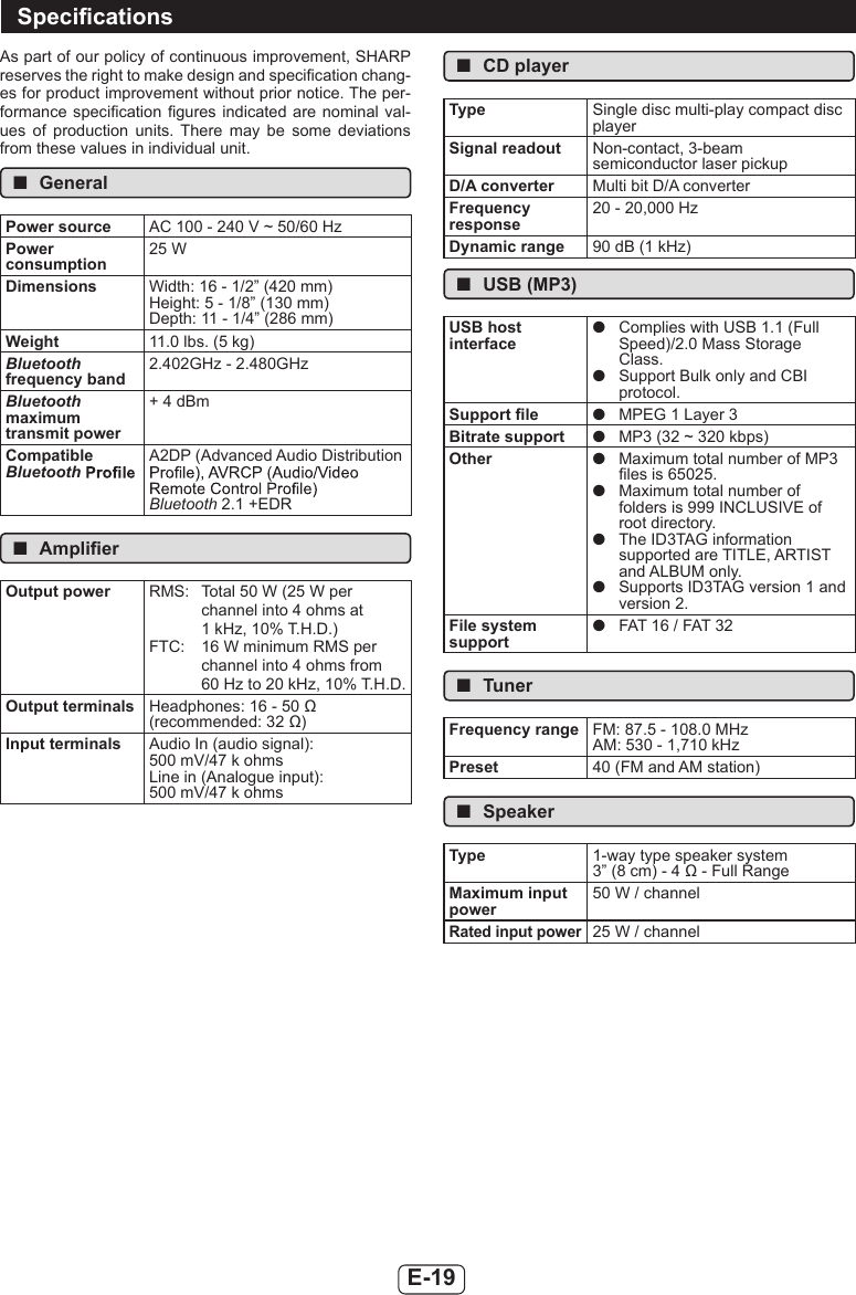 E-19As part of our policy of continuous improvement, SHARP reserves the right to make design and specication chang-es for product improvement without prior notice. The per-formance specication gures indicated are nominal val-ues  of  production  units.  There  may  be  some  deviations from these values in individual unit. ■GeneralPower source AC 100 - 240 V ~ 50/60 HzPower consumption25 WDimensions Width: 16 - 1/2” (420 mm)Height: 5 - 1/8” (130 mm)Depth: 11 - 1/4” (286 mm)Weight 11.0 lbs. (5 kg)Bluetooth frequency band2.402GHz - 2.480GHzBluetooth maximum transmit power+ 4 dBmCompatible BluetoothA2DP (Advanced Audio Distribution Bluetooth 2.1 +EDR ■AmplierOutput power RMS:  Total 50 W (25 W per channel into 4 ohms at 1 kHz, 10% T.H.D.)FTC:  16 W minimum RMS per channel into 4 ohms from 60 Hz to 20 kHz, 10% T.H.D.Output terminals Headphones: 16 - 50 Ω(recommended: 32 Ω)Input terminals Audio In (audio signal):500 mV/47 k ohmsLine in (Analogue input):500 mV/47 k ohms ■CD playerType Single disc multi-play compact disc playerSignal readout Non-contact, 3-beamsemiconductor laser pickupD/A converter Multi bit D/A converterFrequency response20 - 20,000 HzDynamic range 90 dB (1 kHz) ■USB (MP3)USB host interface ●Complies with USB 1.1 (Full Speed)/2.0 Mass Storage Class. ●Support Bulk only and CBI protocol.Support le  ●MPEG 1 Layer 3Bitrate support  ●MP3 (32 ~ 320 kbps)Other  ●Maximum total number of MP3 les is 65025. ●Maximum total number of folders is 999 INCLUSIVE of root directory. ●The ID3TAG information supported are TITLE, ARTIST and ALBUM only. ●Supports ID3TAG version 1 and version 2.File system support ●FAT 16 / FAT 32 ■TunerFrequency range FM: 87.5 - 108.0 MHzAM: 530 - 1,710 kHzPreset 40 (FM and AM station) ■SpeakerType 1-way type speaker system3” (8 cm) - 4 Ω - Full RangeMaximum input power50 W / channelRated input power25 W / channelSpecications