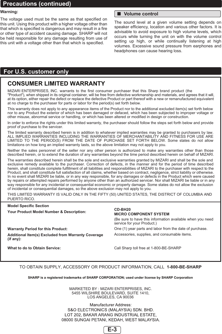 E-3For U.S. customer onlyE-3For U.S. customers onlyCONSUMER LIMITED WARRANTYMIZARI ENTERPRISES, INC.  warrants  to  the  first  consumer  purchaser  that  this  Sharp  brand  product  (the &quot;Product&quot;), when shipped in its original container, will be free from defective workmanship and materials, and agrees that it will,at its option, either repair the defect or replace the defective Product or part thereof with a new or remanufactured equivalentat no charge to the purchaser for parts or labor for the period(s) set forth below.This warranty does not apply to any appearance items of the Product nor to the additional excluded item(s) set forth belownor to any Product the exterior of which has been damaged or defaced, which has been subjected to improper voltage orother misuse, abnormal service or handling, or which has been altered or modified in design or construction.In order to enforce the rights under this limited warranty, the purchaser should follow the steps set forth below and provide proof of purchase to the servicer.The limited warranty described herein is in addition to whatever implied warranties may be granted to purchasers by law. ALL IMPLIED WARRANTIES INCLUDING THE WARRANTIES OF MERCHANTABILITY AND FITNESS FOR USE ARE LIMITED  TO  THE  PERIOD(S)  FROM  THE  DATE  OF  PURCHASE  SET  FORTH  BELOW.  Some  states  do  not  allowlimitations on how long an implied warranty lasts, so the above limitation may not apply to you.Neither  the  sales  personnel  of  the  seller  nor  any  other  person  is  authorized  to  make  any  warranties  other  than  those described herein, or to extend the duration of any warranties beyond the time period described herein on behalf of MIZARI.The warranties described herein shall be the sole and exclusive warranties granted by MIZARI and shall be the sole and exclusive  remedy  available  to  the  purchaser.  Correction  of  defects,  in  the  manner  and  for  the  period  of  time  described herein, shall constitute complete fulfillment of all liabilities and responsibilities of MIZARI to the purchaser with respect to the Product, and shall constitute full satisfaction of all claims, whether based on contract, negligence, strict liability or otherwise.In no event shall MIZARI be liable, or in any way responsible, for any damages or defects in the Product which were caused by repairs or attempted repairs performed by anyone other than an authorized servicer. Nor shall MIZARI be liable or in anyway responsible for any incidental or consequential economic or property damage. Some states do not allow the exclusion of incidental or consequential damages, so the above exclusion may not apply to you.THIS LIMITED WARRANTY IS VALID ONLY IN THE FIFTY (50) UNITED STATES, THE DISTRICT OF COLUMBIA ANDPUERTO RICO.Model Specific SectionYour Product Model Number &amp; Description:Warranty Period for this Product:Additional Item(s) Excluded from Warranty Coverage (if any):What to do to Obtain Service:CD-BH20MICRO COMPONENT SYSTEM(Be sure to have this information available when you need service for your Product.)One (1) year parts and labor from the date of purchase.Accessories, supplies, and consumable items. Call Sharp toll free at 1-800-BE-SHARPTO OBTAIN SUPPLY, ACCESSORY OR PRODUCT INFORMATION, CALL 1-800-BE-SHARPMARKETED BY : MIZARI ENTERPRISES, INC.5455 WILSHIRE BOULEVARD, SUITE 1410,LOS ANGELES, CA 90036RP-10_US_EN.indd   3 2017-11-13   23:33:52SHARP is a registered trademarks of SHARP CORPORATION; used under license by SHARP CorporationWarning:The voltage used must be  the same as that specied on this unit. Using this product with a higher voltage other than that which is specied is dangerous and may result in a re or other type of accident causing damage. SHARP will not be held responsible for any damage resulting from use of this unit with a voltage other than that which is specied. ■Volume controlThe  sound  level  at  a  given  volume  setting  depends  on speaker efciency, location and various other factors. It is advisable to avoid exposure to high volume levels, which occurs  while  turning  the  unit  on  with  the  volume  control setting  up  high,  or  while  continually  listening  at  high volumes. Excessive sound pressure from earphones and headphones can cause hearing loss.Precautions (continued)